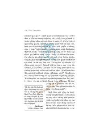 420 CEO ÚÃ TRUNG QUÖËC
mònh àïí giaãi quyïët vêën àïì quan hïå vúái chñnh quyïìn. Thïë thò
thuï ai àïí àaãm àûúng nhiïåm vuå naây? Nhiïìu cöng ty quöëc tïë
tuyïín nhûäng nhên viïn àaä tûâng ñt nhiïìu coá liïn hïå vúái cú
quan cöng quyïìn, chùèng haån nhûäng quan chûác àaä nghó viïåc,
hoùåc tòm àïën nhûäng chuyïn gia cuãa chñnh quyïìn tûâ nhûäng
cöng ty khaác. “Quñ võ cêìn phaãi coá nhûäng nhoám ngûúâi àõa phûúng
thêåt töët, búãi hoå coá möåt maång lûúái quan hïå rêët töët úã caác cêëp
chñnh quyïìn khaác nhau”, David Chang cuãa Philips China noái.
Caác chuyïn gia chñnh quyïìn biïët caách choån àûúâng ài cho
cöng ty giûäa trùm phûúng vaån hûúáng liïn quan àïën bêët cûá
quy àõnh cuå thïí naâo, öng noái. “Quñ võ phaãi noái chuyïån vúái
àuáng ngûúâi ra quyïët àõnh àïí thêåt sûå tòm ra möåt choån lûåa
töët nhêët, vò coá möåt sûå khaác biïåt rêët lúán trong phaán quyïët cuãa
nhûäng quan chûác chñnh quyïìn khaác nhau. Nïëu khöng laâm
thïë, quñ võ seä boã lúä mêët nhûäng cú höåi cuãa mònh”. Alan Brown
cuãa Unilever China cuäng noái àaåi yá nhû lúâi öng Chang khuyïn:
“Rêët àún giaãn: haäy thuï möåt ngûúâi àõa phûúng laâm àûúåc viïåc
lo viïåc êëy cho quñ võ. Ngûúâi Trung Quöëc tûâ lêu nay àaä söëng
chung vúái tïå quan liïu nhû thïë röìi.
Chó coá möåt àiïìu phaãi quan têm laâ
duâng cho àuáng ngûúâi”.
Caách thûác caác cöng ty àûúåc
chuáng töi nghiïn cûáu töí chûác nhên
sûå phuå traách nhûäng möëi quan hïå
chñnh quyïìn àïìu khaác nhau tuây vaâo
kñch cúä caác hoaåt àöång cuãa hoå úã
Trung Quöëc, phaåm vi caác lônh vûåc
saãn xuêët kinh doanh cuãa hoå, vaâ caác
“Rêët àún giaãn: haäy thuï möåt
ngûúâi àõa phûúng laâm àûúåc
viïåc lo viïåc êëy cho quñ võ.
Ngûúâi Trung Quöëc tûâ lêu nay
àaä söëng chung vúái tïå quan
liïu nhû thïë röìi. Chó coá möåt
àiïìu phaãi quan têm laâ duâng
cho àuáng ngûúâi”.
Alan BrownAlan BrownAlan BrownAlan BrownAlan Brown,
Chuã tõch, Unilever China
 