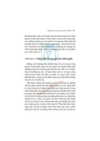 CHINH PHUÅC KHAÁCH HAÂNG TRUNG QUÖËC 421
àõa àiïím àõa lyá. Möåt söë àaä thiïët lêåp möåt Phoâng Quan hïå Chñnh
quyïìn úã cêëp toaân cöng ty úã Bùæc Kinh. Vñ duå, Sony China dûåa
vaâo nhûäng chuyïn gia cuãa mònh úã vùn phoâng úã Bùæc Kinh àïí
thûúng thaão vúái chñnh quyïìn trung ûúng. Seiichi Kawasaki
noái: “Quan hïå vúái chñnh quyïìn do vùn phoâng cuãa chuáng töi
úã Bùæc Kinh àaãm nhêån. Têët caã caác chñnh saách àïìu do böå phêån
naây úã Bùæc Kinh lo”.
Chiïën lûúåc 3: Thöng hiïíu löëi suy nghô cuãa chñnh quyïìnThöng hiïíu löëi suy nghô cuãa chñnh quyïìnThöng hiïíu löëi suy nghô cuãa chñnh quyïìnThöng hiïíu löëi suy nghô cuãa chñnh quyïìnThöng hiïíu löëi suy nghô cuãa chñnh quyïìn
Nhûäng cuöåc thûúng thaão thaânh cöng vúái caác cú quan cöng
quyïìn Trung Quöëc cuäng coân tuây thuöåc vaâo chuyïån thêëu hiïíu
nhûäng têm tû cuãa chñnh quyïìn nhû thïë naâo. Biïët vaâ yá tûá nhaåy
caãm vúái nhûäng aáp lûåc vaâ thaách thûác maâ caác cú quan cöng
quyïìn, hoùåc thêåm chñ tûâng caá nhên caác quan chûác, àang
phaãi àöëi mùåt, seä giuáp ñch rêët nhiïìu trong viïåc giaãm thiïíu nhûäng
vêën àïì rùæc röëi tiïìm êín.
Thûá nhêët, nhûäng nhaâ quaãn lyá quöëc tïë chuáng töi phoãng
vêën àaä nhêën maånh àïën têìm quan troång cuãa viïåc thêëu hiïíu
vaâ caãm thöng cho nhûäng khoá khùn maâ chñnh quyïìn Trung
Quöëc àang phaãi traãi qua trong giai àoaån leâo laái àêët nûúác trong
giai àoaån quaá àöå tiïën àïën nïìn kinh tïë thõ trûúâng. Gary Dirks
cuãa British Petroleum khuyïn nhûäng laänh àaåo cao cêëp àöìng
nghiïåp úã caác cöng ty àa quöëc gia haäy trònh baây àïì cûúng
dûå aán cuãa cöng ty theo hûúáng phuâ húåp vúái nhûäng muåc tiïu
cuãa chñnh quyïìn vïì phaát triïín kinh tïë. “Phaãi àaãm baão àûúåc
rùçng, àöëi vúái bêët cûá àöång thaái chiïën lûúåc naâo, quñ võ phaãi
nghô cho thêåt kyä vïì nhûäng aãnh hûúãng vaâ hïå luåy cuãa dûå aán
 