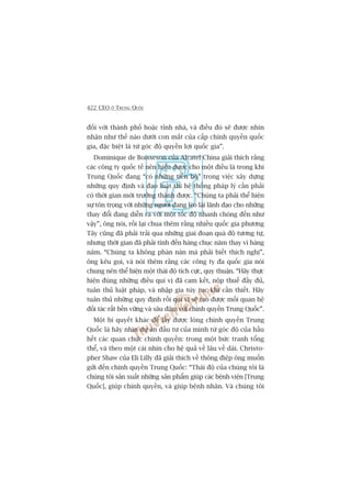 422 CEO ÚÃ TRUNG QUÖËC
àöëi vúái thaânh phöë hoùåc tónh nhaâ, vaâ àiïìu àoá seä àûúåc nhòn
nhêån nhû thïë naâo dûúái con mùæt cuãa cêëp chñnh quyïìn quöëc
gia, àùåc biïåt laâ tûâ goác àöå quyïìn lúåi quöëc gia”.
Dominique de Boisseson cuãa Alcatel China giaãi thñch rùçng
caác cöng ty quöëc tïë nïn hiïíu àûúåc cho möåt àiïìu laâ trong khi
Trung Quöëc àang “coá nhûäng tiïën böå” trong viïåc xêy dûång
nhûäng quy àõnh vaâ àaåo luêåt thò hïå thöëng phaáp lyá cêìn phaãi
coá thúâi gian múái trûúãng thaânh àûúåc. “Chuáng ta phaãi thïí hiïån
sûå tön troång vúái nhûäng ngûúâi àang leâo laái laänh àaåo cho nhûäng
thay àöíi àang diïîn ra vúái möåt töëc àöå nhanh choáng àïën nhû
vêåy”, öng noái, röìi laåi chua thïm rùçng nhiïìu quöëc gia phûúng
Têy cuäng àaä phaãi traãi qua nhûäng giai àoaån quaá àöå tûúng tûå,
nhûng thúâi gian àaä phaãi tñnh àïën haâng chuåc nùm thay vò haâng
nùm. “Chuáng ta khöng phaân naân maâ phaãi biïët thñch nghi”,
öng kïu goåi, vaâ noái thïm rùçng caác cöng ty àa quöëc gia noái
chung nïn thïí hiïån möåt thaái àöå tñch cûåc, quy thuêån. “Haäy thûåc
hiïån àuáng nhûäng àiïìu quñ võ àaä cam kïët, nöåp thuïë àêìy àuã,
tuên thuã luêåt phaáp, vaâ nhêåp gia tuây tuåc khi cêìn thiïët. Haäy
tuên thuã nhûäng quy àõnh röìi quñ võ seä taåo àûúåc möëi quan hïå
àöëi taác rêët bïìn vûäng vaâ sêu àêåm vúái chñnh quyïìn Trung Quöëc”.
Möåt bñ quyïët khaác àïí lêëy àûúåc loâng chñnh quyïìn Trung
Quöëc laâ haäy nhòn dûå aán àêìu tû cuãa mònh tûâ goác àöå cuãa hêìu
hïët caác quan chûác chñnh quyïìn: trong möåt bûác tranh töíng
thïí, vaâ theo möåt caái nhòn cho hïå quaã vïì lêu vïì daâi. Christo-
pher Shaw cuãa Eli Lilly àaä giaãi thñch vïì thöng àiïåp öng muöën
gûãi àïën chñnh quyïìn Trung Quöëc: “Thaái àöå cuãa chuáng töi laâ
chuáng töi saãn xuêët nhûäng saãn phêím giuáp caác bïånh viïån [Trung
Quöëc], giuáp chñnh quyïìn, vaâ giuáp bïånh nhên. Vaâ chuáng töi
 