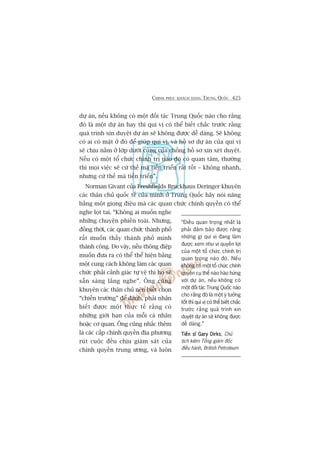 CHINH PHUÅC KHAÁCH HAÂNG TRUNG QUÖËC 425
dûå aán, nïëu khöng coá möåt àöëi taác Trung Quöëc naâo cho rùçng
àoá laâ möåt dûå aán hay thò quñ võ coá thïí biïët chùæc trûúác rùçng
quaá trònh xin duyïåt dûå aán seä khöng àûúåc dïî daâng. Seä khöng
coá ai coá mùåt úã àoá àïí giuáp quñ võ, vaâ höì sú dûå aán cuãa quñ võ
seä chõu nùçm úã lúáp dûúái cuâng cuãa chöìng höì sú xin xeát duyïåt.
Nïëu coá möåt töí chûác chñnh trõ naâo àoá coá quan têm, thûúâng
thò moåi viïåc seä cûá thïë maâ tiïën triïín rêët töët – khöng nhanh,
nhûng cûá thïë maâ tiïën triïín”.
Norman Givant cuãa Freshfields Bruckhaus Deringer khuyïn
caác thên chuã quöëc tïë cuãa mònh úã Trung Quöëc haäy noái nùng
bùçng möåt gioång àiïåu maâ caác quan chûác chñnh quyïìn coá thïí
nghe loåt tai. “Khöng ai muöën nghe
nhûäng chuyïån phiïìn toaái. Nhûng,
àöìng thúâi, caác quan chûác thaânh phöë
rêët muöën thêëy thaânh phöë mònh
thaânh cöng. Do vêåy, nïëu thöng àiïåp
muöën àûa ra coá thïí thïí hiïån bùçng
möåt cung caách khöng laâm caác quan
chûác phaãi caãnh giaác tûå vïå thò hoå seä
sùén saâng lùæng nghe”. Öng cuäng
khuyïn caác thên chuã nïn biïët choån
“chiïën trûúâng” àïí àaánh, phaãi nhêån
biïët àûúåc möåt thûåc tïë rùçng coá
nhûäng giúái haån cuãa möîi caá nhên
hoùåc cú quan. Öng cuäng nhùæc thïm
laâ caác cêëp chñnh quyïìn àõa phûúng
ruát cuöåc àïìu chõu giaám saát cuãa
chñnh quyïìn trung ûúng, vaâ luön
“Àiïìu quan troång nhêët laâ
phaãi àaãm baão àûúåc rùçng
nhûäng gò quñ võ àang laâm
àûúåc xem nhû vò quyïìn lúåi
cuãa möåt töí chûác chñnh trõ
quan troång naâo àoá. Nïëu
khöng coá möåt töí chûác chñnh
quyïìn cuå thïí naâo haâo hûáng
vúái dûå aán, nïëu khöng coá
möåt àöëi taác Trung Quöëc naâo
cho rùçng àoá laâ möåt yá tûúãng
töët thò quñ võ coá thïí biïët chùæc
trûúác rùçng quaá trònh xin
duyïåt dûå aán seä khöng àûúåc
dïî daâng.”
Tiïën sô Gary DirksTiïën sô Gary DirksTiïën sô Gary DirksTiïën sô Gary DirksTiïën sô Gary Dirks, Chuã
tõch kiïm Töíng giaám àöëc
àiïìu haânh, British Petroleum
 