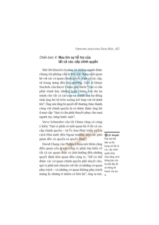 CHINH PHUÅC KHAÁCH HAÂNG TRUNG QUÖËC 427
Chiïën lûúåc 4: Mûu tòm sûå höî trúå cuãaMûu tòm sûå höî trúå cuãaMûu tòm sûå höî trúå cuãaMûu tòm sûå höî trúå cuãaMûu tòm sûå höî trúå cuãa
têët caã caác cêëp chñnh quyïìntêët caã caác cêëp chñnh quyïìntêët caã caác cêëp chñnh quyïìntêët caã caác cêëp chñnh quyïìntêët caã caác cêëp chñnh quyïìn
Möåt lúâi khuyïn roä raâng tûâ nhûäng ngûúâi àûúåc
chuáng töi phoãng vêën laâ haäy xêy dûång möëi quan
hïå vúái caác cú quan chñnh quyïìn úã têët caã caác cêëp,
tûâ trung ûúng àïën àõa phûúng. Tiïën sô Elmar
Stachels cuãa Bayer China giaãi thñch: “Quñ võ cêìn
phaãi trònh baây nhûäng luêån chûáng cuãa dûå aán
mònh cho têët caã caác cêëp vaâ tranh thuã sûå àöìng
tònh uãng höå tûâ trïn xuöëng kïët húåp vúái tûâ dûúái
lïn”. Öng noái rùçng bñ quyïët àïí thûúng thaão thaânh
cöng vúái chñnh quyïìn laâ coá àûúåc àûúåc uãng höå
úã moåi cêëp: “Quñ võ cêìn phaãi thuyïët phuåc cho moåi
ngûúâi tin, tûâng bûúác möåt”.
Steve Schneider cuãa GE China cuäng coá cuâng
yá kiïën: “Quñ võ phaãi coá möëi quan hïå úã têët caã caác
cêëp chñnh quyïìn – tûâ UÃy ban Phaát triïín vaâ Caãi
caách Nhaâ nûúác àïën Ngoaåi trûúãng, àïën caác phoá
giaám àöëc coá quyïìn ra quyïët àõnh”.
David Chang cuãa Philips China noái thïm rùçng
àiïìu quan yïëu laâ caác cöng ty phaãi tòm hiïíu vïì
têët caã caác quan chûác coá aãnh hûúãng àïën nhûäng
quyïët àõnh liïn quan àïën cöng ty. “Àïí coá thïí
àûúåc caác cú quan chñnh quyïìn phï duyïåt cho,
quñ võ phaãi noái chuyïån vúái têët caã nhûäng cú quan
phuå traách – vaâ nhûäng cú quan khöng phuå traách
maãng êëy nhûng ñt nhiïìu coá liïn hïå”, öng ta noái.
Lúâi khuyïnLúâi khuyïnLúâi khuyïnLúâi khuyïnLúâi khuyïn
Phaãi nhúá thïí
hiïån sûå tön
troång vúái têët caã
caác cêëp chñnh
quyïìn khaác
nhau bùçng caách
thöng baáo cho
hoå biïët àêìy àuã
vïì nhûäng kïë
hoaåch cuãa quñ
võ.
 