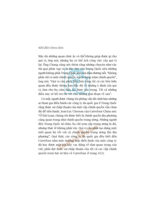 428 CEO ÚÃ TRUNG QUÖËC
Mùåc duâ nhûäng quan chûác êëy coá thïí khöng giuáp àûúåc gò cho
quñ võ, öng noái, nhûng hoå coá thïí aách cöng viïåc cuãa quñ võ
laåi. Öng Chang cuäng noái thïm rùçng nhûäng chuyïån nhû vêåy
thò quaá phûác taåp vaâ laâ àùåc thuâ cuãa Trung Quöëc nïn nhûäng
ngûúâi khöng phaãi Trung Quöëc khoá maâ àaãm àûúng nöîi. “Khöng
phaãi chó coá möåt chñnh quyïìn; maâ laâ haâng trùm chñnh quyïìn”,
öng noái. “Quñ võ cêìn phaãi àaãm baão rùçng têët caã caác bïn hûäu
quan àïìu àûúåc thöng baáo àêìy àuã vïì nhûäng yá àõnh cuãa quñ
võ, laâm cho hoå caãm thêëy hoå àûúåc tön troång. Têët caã nhûäng
àiïìu naây seä höî trúå rêët töët cho nhûäng giai àoaån vïì sau”.
Coá mêëy ngûúâi àûúåc chuáng töi phoãng vêën àaä caãnh baáo nhûäng
ai tham gia àiïìu haânh caác cöng ty àa quöëc gia úã Trung Quöëc
rùçng àûúåc sûå chêëp thuêån cuãa möåt cêëp chñnh quyïìn vêîn chûa
àuã àïí tiïën haânh. Jean-Luc Chereau cuãa Carrefour China noái:
“ÚÃ Àaâi Loan, chuáng töi àûúåc biïët laâ chñnh quyïìn àõa phûúng
cuäng quan troång nhû chñnh quyïìn trung ûúng. Nhûäng ngûúâi
àïën Trung Quöëc tûâ chêu Êu chó xem cêëp trung ûúng laâ àuã,
nhûng thûåc tïë khöng phaãi vêåy. Quñ võ cêìn phaãi taåo dûång möåt
möëi quan hïå töët vúái caã chñnh quyïìn trung ûúng lêîn àõa
phûúng”. Quaã thêåt, caác cöng ty àa quöëc gia àïìu biïët àïën
Carrefour nhû möåt trûúâng húåp àiïín hònh cuãa möåt cöng ty
àaä hoåc àûúåc möåt baâi hoåc cay àùæng vïì têìm quan troång cuãa
viïåc phaãi àaåt àûúåc sûå chêëp thuêån cuãa têët caã caác cêëp chñnh
quyïìn (xem baâi tû liïåu vïì Carrefour úã trang 412).
 
