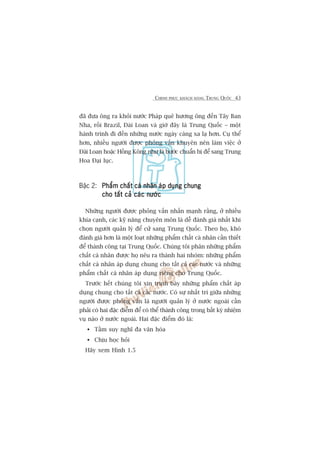 CHINH PHUÅC KHAÁCH HAÂNG TRUNG QUÖËC 43
àaä àûa öng ra khoãi nûúác Phaáp quï hûúng öng àïën Têy Ban
Nha, röìi Brazil, Àaâi Loan vaâ giúâ àêy laâ Trung Quöëc – möåt
haânh trònh ài àïën nhûäng nûúác ngaây caâng xa laå hún. Cuå thïí
hún, nhiïìu ngûúâi àûúåc phoãng vêën khuyïn nïn laâm viïåc úã
Àaâi Loan hoùåc Höìng Köng nhû laâ bûúác chuêín bõ àïí sang Trung
Hoa Àaåi luåc.
Bêåc 2: Phêím chêët caá nhên aáp duång chungPhêím chêët caá nhên aáp duång chungPhêím chêët caá nhên aáp duång chungPhêím chêët caá nhên aáp duång chungPhêím chêët caá nhên aáp duång chung
cho têët caã caác nûúáccho têët caã caác nûúáccho têët caã caác nûúáccho têët caã caác nûúáccho têët caã caác nûúác
Nhûäng ngûúâi àûúåc phoãng vêën nhêën maånh rùçng, úã nhiïìu
khña caånh, caác kyä nùng chuyïn mön laâ dïî àaánh giaá nhêët khi
choån ngûúâi quaãn lyá àïí cûã sang Trung Quöëc. Theo hoå, khoá
àaánh giaá hún laâ möåt loaåt nhûäng phêím chêët caá nhên cêìn thiïët
àïí thaânh cöng taåi Trung Quöëc. Chuáng töi phên nhûäng phêím
chêët caá nhên àûúåc hoå nïu ra thaânh hai nhoám: nhûäng phêím
chêët caá nhên aáp duång chung cho têët caã caác nûúác vaâ nhûäng
phêím chêët caá nhên aáp duång riïng cho Trung Quöëc.
Trûúác hïët chuáng töi xin trònh baây nhûäng phêím chêët aáp
duång chung cho têët caã caác nûúác. Coá sûå nhêët trñ giûäa nhûäng
ngûúâi àûúåc phoãng vêën laâ ngûúâi quaãn lyá úã nûúác ngoaâi cêìn
phaãi coá hai àùåc àiïím àïí coá thïí thaânh cöng trong bêët kyâ nhiïåm
vuå naâo úã nûúác ngoaâi. Hai àùåc àiïím àoá laâ:
Têìm suy nghô àa vùn hoáa
Chõu hoåc hoãi
Haäy xem Hònh 1.5
 