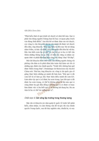 430 CEO ÚÃ TRUNG QUÖËC
“Phaãi hiïíu thêåt roä qui trònh xeát duyïåt seä nhû thïë naâo. Quñ võ
phaãi tòm àuáng ngûúâi úã àuáng ban bïå hay cú quan phuå traách
vaâo àuáng thúâi àiïím”. Sau khi höì sú àûúåc àûa vaâo xeát duyïåt,
caác cöng ty cêìn theo doäi dûå aán cuãa mònh àaä àûúåc xeát duyïåt
àïën àêu, öng khuyïn. “Haäy tòm hiïíu laâ àïën nay thò noá àang
nùçm úã àêu, vaâ haäy cûã nhên viïn cuãa mònh àïën liïn hïå vúái hoå.
Haäy tòm hiïíu xem hoå coá thïí coá cêu hoãi gò vaâ hoå coá thïí cêìn
thïm nhûäng thöng tin gò. Haäy cöë hiïíu lêëy tûâng caá nhên caác
quan chûác vaâ phaãi àaãm baão moåi cöng viïåc àang 'chaåy’ töët àeåp”.
Möåt lúâi khuyïn then chöët nûäa cuãa nhûäng ngûúâi chuáng töi
phoãng vêën àûa ra laâ phaãi àaãm baão tuên thuã baám saát têët caã
nhûäng quy àõnh cuãa chñnh quyïìn. “Trûúác hïët, khöng bao giúâ
àûúåc thiïëu trung thûåc”, Dominique de Boisseson cuãa Alcatel
China noái. Thûá hai, öng khuyïn caác cöng ty àa quöëc gia cöë
gùæng thûåc hiïån nhûäng gò mònh àaä hûáa heån. “Khi quñ võ àaä
cam kïët laâ seä laâm gò, haäy thûåc hiïån àiïìu mònh àaä cam kïët.
Laâm nhû vêåy quñ võ seä àûúåc hoå xem troång. Sau khi quñ võ àaä
àûúåc hoå xem troång, coá thïí laâ khöng phaãi laâ lêìn naâo quñ võ
cuäng àûúåc hoå gêåt àêìu àöìng yá nhûng quñ võ coá àûúåc cú may
laâm àûúåc viïåc vò hoå biïët quñ võ seä khöng lúåi duång hoå. Hoå an
têm laâ hoå coá thïí tin tûúãng quñ võ”.
Chiïën lûúåc 6: Giûä vûäng lêåp trûúâng trong thûúng lûúångGiûä vûäng lêåp trûúâng trong thûúng lûúångGiûä vûäng lêåp trûúâng trong thûúng lûúångGiûä vûäng lêåp trûúâng trong thûúng lûúångGiûä vûäng lêåp trûúâng trong thûúng lûúång
Mùåc duâ coá khuyïn caác nhaâ quaãn lyá quöëc tïë trûúác hïët phaãi
hiïíu, nhòn nhêån, vaâ caãm thöng vêën àïì tûâ goác àöå cuãa chñnh
quyïìn Trung Quöëc, sau àoá haäy nghiïn cûáu, chuêín bõ, vaâ suy
 