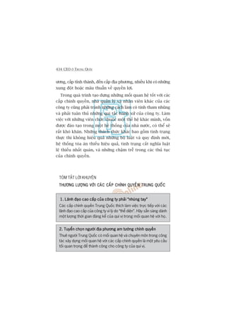 434 CEO ÚÃ TRUNG QUÖËC
ûúng, cêëp tónh thaânh, àïën cêëp àõa phûúng, nhiïìu khi coá nhûäng
xung àöåt hoùåc mêu thuêîn vïì quyïìn lúåi.
Trong quaá trònh taåo dûång nhûäng möëi quan hïå töët vúái caác
cêëp chñnh quyïìn, nhaâ quaãn lyá vaâ nhên viïn khaác cuãa caác
cöng ty cuäng phaãi traánh nhûäng caách laâm coá tñnh tham nhuäng
vaâ phaãi tuên thuã nhûäng qui tùæc haânh xûã cuãa cöng ty. Laâm
viïåc vúái nhûäng viïn chûác thuöåc möåt thïë hïå khaác mònh, vöën
àûúåc àaâo taåo trong möåt hïå thöëng cuãa nhaâ nûúác, coá thïí seä
rêët khoá khùn. Nhûäng thaách thûác khaác bao göìm tònh traång
thûåc thi khöng hiïåu quaã nhûäng böå luêåt vaâ quy àõnh múái,
hïå thöëng toâa aán thiïëu hiïåu quaã, tònh traång cùæt nghôa luêåt
lïå thiïëu nhêët quaán, vaâ nhûäng chêåm trïî trong caác thuã tuåc
cuãa chñnh quyïìn.
TOÁM TÙÆT LÚÂI KHUYÏN
THÛÚNG LÛÚÅNG VÚÁI CAÁC CÊËP CHÑNH QUYÏÌN TRUNG QUÖËCTHÛÚNG LÛÚÅNG VÚÁI CAÁC CÊËP CHÑNH QUYÏÌN TRUNG QUÖËCTHÛÚNG LÛÚÅNG VÚÁI CAÁC CÊËP CHÑNH QUYÏÌN TRUNG QUÖËCTHÛÚNG LÛÚÅNG VÚÁI CAÁC CÊËP CHÑNH QUYÏÌN TRUNG QUÖËCTHÛÚNG LÛÚÅNG VÚÁI CAÁC CÊËP CHÑNH QUYÏÌN TRUNG QUÖËC
1. Laänh àaåo cao cêëp cuãa cöng ty phaãi “nhuáng tay”1. Laänh àaåo cao cêëp cuãa cöng ty phaãi “nhuáng tay”1. Laänh àaåo cao cêëp cuãa cöng ty phaãi “nhuáng tay”1. Laänh àaåo cao cêëp cuãa cöng ty phaãi “nhuáng tay”1. Laänh àaåo cao cêëp cuãa cöng ty phaãi “nhuáng tay”
Caác cêëp chñnh quyïìn Trung Quöëc thñch laâm viïåc trûåc tiïëp vúái caác
laänh àaåo cao cêëp cuãa cöng ty vò lyá do “thïí diïån”. Haäy sùén saâng daânh
möåt lûúång thúâi gian àaáng kïí cuãa quñ võ trong möëi quan hïå vúái hoå.
2. Tuyïín choån ngûúâi àõa phûúng am tûúâng chñnh quyïìn2. Tuyïín choån ngûúâi àõa phûúng am tûúâng chñnh quyïìn2. Tuyïín choån ngûúâi àõa phûúng am tûúâng chñnh quyïìn2. Tuyïín choån ngûúâi àõa phûúng am tûúâng chñnh quyïìn2. Tuyïín choån ngûúâi àõa phûúng am tûúâng chñnh quyïìn
Thuï ngûúâi Trung Quöëc coá möëi quan hïå vaâ chuyïn mön trong cöng
taác xêy dûång möëi quan hïå vúái caác cêëp chñnh quyïìn laâ möåt yïu cêìu
töëi quan troång àïí thaânh cöng cho cöng ty cuãa quñ võ.
 
