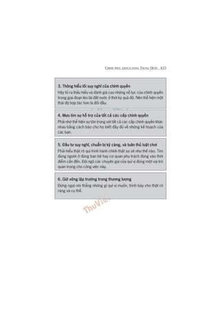 CHINH PHUÅC KHAÁCH HAÂNG TRUNG QUÖËC 435
3. Thöng hiïíu löëi suy nghô cuãa chñnh quyïìn3. Thöng hiïíu löëi suy nghô cuãa chñnh quyïìn3. Thöng hiïíu löëi suy nghô cuãa chñnh quyïìn3. Thöng hiïíu löëi suy nghô cuãa chñnh quyïìn3. Thöng hiïíu löëi suy nghô cuãa chñnh quyïìn
Haäy toã ra thêëu hiïíu vaâ àaánh giaá cao nhûäng nöî lûåc cuãa chñnh quyïìn
trong giai àoaån leâo laái àêët nûúác úã thúâi kyâ quaá àöå. Nïn thïí hiïån möåt
thaái àöå húåp taác hún laâ àöëi àêìu.
4. Mûu tòm sûå höî trúå cuãa têët caã caác cêëp chñnh quyïìn4. Mûu tòm sûå höî trúå cuãa têët caã caác cêëp chñnh quyïìn4. Mûu tòm sûå höî trúå cuãa têët caã caác cêëp chñnh quyïìn4. Mûu tòm sûå höî trúå cuãa têët caã caác cêëp chñnh quyïìn4. Mûu tòm sûå höî trúå cuãa têët caã caác cêëp chñnh quyïìn
Phaãi nhúá thïí hiïån sûå tön troång vúái têët caã caác cêëp chñnh quyïìn khaác
nhau bùçng caách baáo cho hoå biïët àêìy àuã vïì nhûäng kïë hoaåch cuãa
caác baån.
5. Àêìu tû suy nghô, chuêín bõ kyä caâng, vaâ tuên thuã luêåt chúi5. Àêìu tû suy nghô, chuêín bõ kyä caâng, vaâ tuên thuã luêåt chúi5. Àêìu tû suy nghô, chuêín bõ kyä caâng, vaâ tuên thuã luêåt chúi5. Àêìu tû suy nghô, chuêín bõ kyä caâng, vaâ tuên thuã luêåt chúi5. Àêìu tû suy nghô, chuêín bõ kyä caâng, vaâ tuên thuã luêåt chúi
Phaãi hiïíu thêåt roä qui trònh haânh chñnh thêåt sûå seä nhû thïë naâo. Tòm
àuáng ngûúâi úã àuáng ban bïå hay cú quan phuå traách àuáng vaâo thúâi
àiïím cêìn àïën. Àöåi nguä caác chuyïn gia cuãa quñ võ àoáng möåt vai troâ
quan troång cho cöng viïåc naây.
6. Giûä vûäng lêåp trûúâng trong thûúng lûúång6. Giûä vûäng lêåp trûúâng trong thûúng lûúång6. Giûä vûäng lêåp trûúâng trong thûúng lûúång6. Giûä vûäng lêåp trûúâng trong thûúng lûúång6. Giûä vûäng lêåp trûúâng trong thûúng lûúång
Àûâng ngaåi noái thùèng nhûäng gò quñ võ muöën, trònh baây cho thêåt roä
raâng vaâ cuå thïí.
 