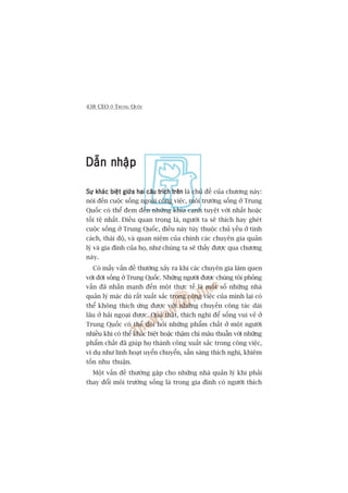 438 CEO ÚÃ TRUNG QUÖËC
Dêîn nhêåpDêîn nhêåpDêîn nhêåpDêîn nhêåpDêîn nhêåp
Sûå khaác biïåt giûäa hai cêu trñch trïnSûå khaác biïåt giûäa hai cêu trñch trïnSûå khaác biïåt giûäa hai cêu trñch trïnSûå khaác biïåt giûäa hai cêu trñch trïnSûå khaác biïåt giûäa hai cêu trñch trïn laâ chuã àïì cuãa chûúng naây:
noái àïën cuöåc söëng ngoaâi cöng viïåc, möi trûúâng söëng úã Trung
Quöëc coá thïí àem àïën nhûäng khña caånh tuyïåt vúâi nhêët hoùåc
töìi tïå nhêët. Àiïìu quan troång laâ, ngûúâi ta seä thñch hay gheát
cuöåc söëng úã Trung Quöëc, àiïìu naây tuây thuöåc chuã yïëu úã tñnh
caách, thaái àöå, vaâ quan niïåm cuãa chñnh caác chuyïn gia quaãn
lyá vaâ gia àònh cuãa hoå, nhû chuáng ta seä thêëy àûúåc qua chûúng
naây.
Coá mêëy vêën àïì thûúâng xaãy ra khi caác chuyïn gia laâm quen
vúái àúâi söëng úã Trung Quöëc. Nhûäng ngûúâi àûúåc chuáng töi phoãng
vêën àaä nhêën maånh àïën möåt thûåc tïë laâ möåt söë nhûäng nhaâ
quaãn lyá mùåc duâ rêët xuêët sùæc trong cöng viïåc cuãa mònh laåi coá
thïí khöng thñch ûáng àûúåc vúái nhûäng chuyïën cöng taác daâi
lêu úã haãi ngoaåi àûúåc. Quaã thêåt, thñch nghi àïí söëng vui veã úã
Trung Quöëc coá thïí àoâi hoãi nhûäng phêím chêët úã möåt ngûúâi
nhiïìu khi coá thïí khaác biïåt hoùåc thêåm chñ mêu thuêîn vúái nhûäng
phêím chêët àaä giuáp hoå thaânh cöng xuêët sùæc trong cöng viïåc,
vñ duå nhû linh hoaåt uyïín chuyïín, sùén saâng thñch nghi, khiïm
töën nhu thuêån.
Möåt vêën àïì thûúâng gùåp cho nhûäng nhaâ quaãn lyá khi phaãi
thay àöíi möi trûúâng söëng laâ trong gia àònh coá ngûúâi thñch
 