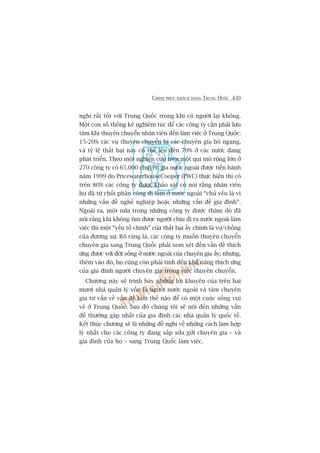 CHINH PHUÅC KHAÁCH HAÂNG TRUNG QUÖËC 439
nghi rêët töët vúái Trung Quöëc trong khi coá ngûúâi laåi khöng.
Möåt con söë thöëng kï nghiïm tuác àïí caác cöng ty cêìn phaãi lûu
têm khi thuyïn chuyïín nhên viïn àïën laâm viïåc úã Trung Quöëc:
15-20% caác vuå thuyïn chuyïín bõ caác chuyïn gia boã ngang,
vaâ tyã lïå thêët baåi naây coá thïí lïn àïën 70% úã caác nûúác àang
phaát triïín. Theo möåt nghiïn cûáu trïn möåt qui mö röång lúán úã
270 cöng ty coá 65.000 chuyïn gia nûúác ngoaâi àûúåc tiïën haânh
nùm 1999 do PricewaterhouseCooper (PWC) thûåc hiïån thò coá
trïn 80% caác cöng ty àûúåc khaão saát coá noái rùçng nhên viïn
hoå àaä tûâ chöëi phên cöng ài laâm úã nûúác ngoaâi “chuã yïëu laâ vò
nhûäng vêën àïì nghïì nghiïåp hoùåc nhûäng vêën àïì gia àònh”.
Ngoaâi ra, möåt nûãa trong nhûäng cöng ty àûúåc thùm doâ àaä
noái rùçng khi khöng tòm àûúåc ngûúâi chõu ài ra nûúác ngoaâi laâm
viïåc thò möåt “yïëu töë chñnh” cuãa thêët baåi êëy chñnh laâ vúå/chöìng
cuãa àûúng sûå. Roä raâng laâ, caác cöng ty muöën thuyïn chuyïín
chuyïn gia sang Trung Quöëc phaãi xem xeát àïën vêën àïì thñch
ûáng àûúåc vúái àúâi söëng úã nûúác ngoaâi cuãa chuyïn gia êëy; nhûng,
thïm vaâo àoá, hoå cuäng coân phaãi tñnh àïën khaã nùng thñch ûáng
cuãa gia àònh ngûúâi chuyïn gia trong viïåc thuyïn chuyïín.
Chûúng naây seä trònh baây nhûäng lúâi khuyïn cuãa trïn hai
mûúi nhaâ quaãn lyá vöën laâ ngûúâi nûúác ngoaâi vaâ taám chuyïn
gia tû vêën vïì vêën àïì laâm thïë naâo àïí coá möåt cuöåc söëng vui
veã úã Trung Quöëc. Sau àoá chuáng töi seä noái àïën nhûäng vêën
àïì thûúâng gùåp nhêët cuãa gia àònh caác nhaâ quaãn lyá quöëc tïë.
Kïët thuác chûúng seä laâ nhûäng àïì nghõ vïì nhûäng caách laâm húåp
lyá nhêët cho caác cöng ty àang sùæp sûãa gûãi chuyïn gia – vaâ
gia àònh cuãa hoå – sang Trung Quöëc laâm viïåc.
 