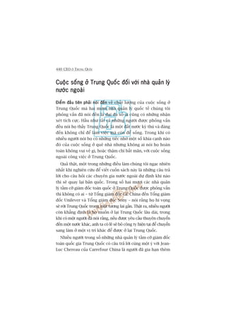 440 CEO ÚÃ TRUNG QUÖËC
Cuöåc söëng úã Trung Quöëc àöëi vúái nhaâ quaãn lyáCuöåc söëng úã Trung Quöëc àöëi vúái nhaâ quaãn lyáCuöåc söëng úã Trung Quöëc àöëi vúái nhaâ quaãn lyáCuöåc söëng úã Trung Quöëc àöëi vúái nhaâ quaãn lyáCuöåc söëng úã Trung Quöëc àöëi vúái nhaâ quaãn lyá
nûúác ngoaâinûúác ngoaâinûúác ngoaâinûúác ngoaâinûúác ngoaâi
Àiïím àêìu tiïn phaãi noái àïënÀiïím àêìu tiïn phaãi noái àïënÀiïím àêìu tiïn phaãi noái àïënÀiïím àêìu tiïn phaãi noái àïënÀiïím àêìu tiïn phaãi noái àïën vïì chêët lûúång cuãa cuöåc söëng úã
Trung Quöëc maâ hai mûúi nhaâ quaãn lyá quöëc tïë chuáng töi
phoãng vêën àaä noái àïën laâ àaåi àa söë ai cuäng coá nhûäng nhêån
xeát tñch cûåc. Hêìu nhû têët caã nhûäng ngûúâi àûúåc phoãng vêën
àïìu noái hoå thêëy Trung Quöëc laâ möåt àêët nûúác kyâ thuá vaâ àaáng
àïën khöng chó àïí laâm viïåc maâ coân àïí söëng. Trong khi coá
nhiïìu ngûúâi noái hoå coá nhûäng tiïëc nhúá möåt söë khña caånh naâo
àoá cuãa cuöåc söëng úã quï nhaâ nhûng khöng ai noái hoå hoaân
toaân khöng vui veã gò, hoùåc thêåm chñ bêët maän, vúái cuöåc söëng
ngoaâi cöng viïåc úã Trung Quöëc.
Quaã thêåt, möåt trong nhûäng àiïìu laâm chuáng töi ngaåc nhiïn
nhêët khi nghiïn cûáu àïí viïët cuöën saách naây laâ nhûäng cêu traã
lúâi cho cêu hoãi caác chuyïn gia nûúác ngoaâi dûå àõnh khi naâo
thò seä quay laåi baãn quöëc. Trong söë hai mûúi caác nhaâ quaãn
lyá têìm cúä giaám àöëc toaân quöëc úã Trung Quöëc àûúåc phoãng vêën
thò khöng coá ai – tûâ Töíng giaám àöëc GE China àïën Töíng giaám
àöëc Unilever vaâ Töíng giaám àöëc Sony – noái rùçng hoå hi voång
seä rúâi Trung Quöëc trong möåt tûúng lai gêìn. Thêåt ra, nhiïìu ngûúâi
coân khùèng àõnh laâ hoå muöën úã laåi Trung Quöëc lêu daâi, trong
khi coá möåt ngûúâi àaä noái rùçng, nïëu àûúåc yïu cêìu thuyïn chuyïín
àïën möåt nûúác khaác, anh ta coá leä seä boã cöng ty hiïån taåi àïí chuyïín
sang laâm úã möåt võ trñ khaác àïí àûúåc úã laåi Trung Quöëc.
Nhiïìu ngûúâi trong söë nhûäng nhaâ quaãn lyá têìm cúä giaám àöëc
toaân quöëc gia Trung Quöëc coá cêu traã lúâi cuâng möåt yá vúái Jean-
Luc Chereau cuãa Carrefour China laâ ngûúâi àaä gia haån thïm
 