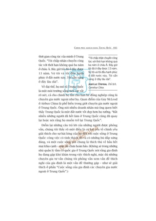 CHINH PHUÅC KHAÁCH HAÂNG TRUNG QUÖËC 441
thúâi gian cöng taác cuãa mònh úã Trung
Quöëc. “Töi chêëp nhêån chuyïën cöng
taác vúái thúâi haån khöng quaá ba nùm
úã chêu AÁ. Bêy giúâ töi àaä úã àêy àûúåc
13 nùm. Vúå töi vaâ töi àïìu haånh
phuác úã àêët nûúác naây. Töi sùén saâng
úã àêy lêu daâi”.
Vïì àaåi thïí, hoå mö taã Trung Quöëc
laâ möåt möi trûúâng söëng tñch cûåc rêët
roä neát, caã cho chñnh hoå lêîn cho baån beâ àöìng nghiïåp cuäng laâ
chuyïn gia nûúác ngoaâi nhû hoå. Quan àiïím cuãa Guy McLeod
úã Airbus China laâ phöí biïën trong giúái chuyïn gia nûúác ngoaâi
úã Trung Quöëc. Öng noái nhiïìu doanh nhên maâ öng quen biïët
thêëy Trung Quöëc laâ möåt àêët nûúác töët àeåp hún hoå tûúãng. “Rêët
nhiïìu nhûäng ngûúâi àaä hïët laâm úã Trung Quöëc cuäng àaä quay
laåi hoùåc noái rùçng hoå muöën trúã laåi Trung Quöëc”.
Àiïím laåi nhûäng cêu traã lúâi cuãa nhûäng ngûúâi àûúåc phoãng
vêën, chuáng töi thêëy roä möåt àiïìu laâ coá hai yïëu töë chñnh yïëu
giaãi thñch cho sûå haâi loâng cuãa hoå àöëi vúái cuöåc söëng úã Trung
Quöëc: cöng viïåc coá tñnh thaách àöë vaâ coá nhûäng buâ àùæp xûáng
àaáng, vaâ möåt cuöåc söëng noái chung laâ thñch thuá vïì hêìu hïët
moåi khña caånh – mùåc duâ chûa hoaân haão. (Khöng ai trong nhûäng
nhaâ quaãn lyá têìm cúä quöëc gia úã Trung Quöëc noái rùçng gia àònh
hoå àang gùåp khoá khùn trong viïåc thñch nghi, mùåc duâ nhûäng
chuyïn gia tû vêën chuáng töi phoãng vêën xem vêën àïì thñch
nghi cuãa gia àònh laâ möåt vêën àïì thûúâng gùåp – nhû seä giaãi
thñch úã phêìn “Cuöåc söëng cuãa gia àònh caác chuyïn gia nûúác
ngoaâi úã Trung Quöëc”.)
“Töi chêëp nhêån chuyïën cöng
taác vúái thúâi haån khöng quaá
ba nùm úã chêu AÁ. Bêy giúâ
töi àaä úã àêy àûúåc 13 nùm.
Vúå töi vaâ töi àïìu haånh phuác
úã àêët nûúác naây. Töi sùén
saâng úã àêy lêu daâi”.
Jean-Luc ChereauJean-Luc ChereauJean-Luc ChereauJean-Luc ChereauJean-Luc Chereau, Chuã tõch,
Carrefour China
 