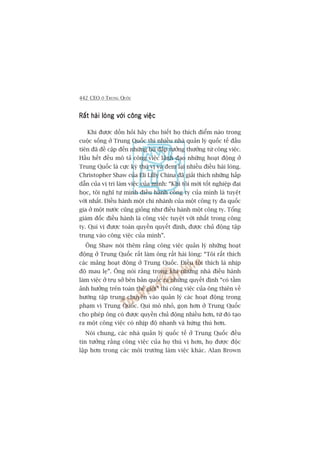 442 CEO ÚÃ TRUNG QUÖËC
Rêët haâi loâng vúái cöng viïåcRêët haâi loâng vúái cöng viïåcRêët haâi loâng vúái cöng viïåcRêët haâi loâng vúái cöng viïåcRêët haâi loâng vúái cöng viïåc
Khi àûúåc döìn hoãi haäy cho biïët hoå thñch àiïím naâo trong
cuöåc söëng úã Trung Quöëc thò nhiïìu nhaâ quaãn lyá quöëc tïë àêìu
tiïn àaä àïì cêåp àïën nhûäng buâ àùæp tûúãng thûúãng tûâ cöng viïåc.
Hêìu hïët àïìu mö taã cöng viïåc laänh àaåo nhûäng hoaåt àöång úã
Trung Quöëc laâ cûåc kyâ thuá võ vaâ àem laåi nhiïìu àiïìu haâi loâng.
Christopher Shaw cuãa Eli Lilly China àaä giaãi thñch nhûäng hêëp
dêîn cuãa võ trñ laâm viïåc cuãa mònh: “Khi töi múái töët nghiïåp àaåi
hoåc, töi nghô tûå mònh àiïìu haânh cöng ty cuãa mònh laâ tuyïåt
vúâi nhêët. Àiïìu haânh möåt chi nhaánh cuãa möåt cöng ty àa quöëc
gia úã möåt nûúác cuäng giöëng nhû àiïìu haânh möåt cöng ty. Töíng
giaám àöëc àiïìu haânh laâ cöng viïåc tuyïåt vúâi nhêët trong cöng
ty. Quñ võ àûúåc toaân quyïìn quyïët àõnh, àûúåc chuã àöång têåp
trung vaâo cöng viïåc cuãa mònh”.
Öng Shaw noái thïm rùçng cöng viïåc quaãn lyá nhûäng hoaåt
àöång úã Trung Quöëc rêët laâm öng rêët haâi loâng: “Töi rêët thñch
caác maãng hoaåt àöång úã Trung Quöëc. Àiïìu töi thñch laâ nhõp
àöå mau leå”. Öng noái rùçng trong khi nhûäng nhaâ àiïìu haânh
laâm viïåc úã truå súã bïn baãn quöëc ra nhûäng quyïët àõnh “coá têìm
aãnh hûúãng trïn toaân thïë giúái” thò cöng viïåc cuãa öng thiïn vïì
hûúáng têåp trung chuyïn vaâo quaãn lyá caác hoaåt àöång trong
phaåm vi Trung Quöëc. Qui mö nhoã, goån hún úã Trung Quöëc
cho pheáp öng coá àûúåc quyïìn chuã àöång nhiïìu hún, tûâ àoá taåo
ra möåt cöng viïåc coá nhõp àöå nhanh vaâ hûáng thuá hún.
Noái chung, caác nhaâ quaãn lyá quöëc tïë úã Trung Quöëc àïìu
tin tûúãng rùçng cöng viïåc cuãa hoå thuá võ hún, hoå àûúåc àöåc
lêåp hún trong caác möi trûúâng laâm viïåc khaác. Alan Brown
 