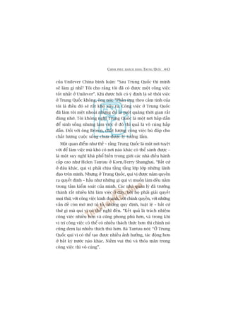 CHINH PHUÅC KHAÁCH HAÂNG TRUNG QUÖËC 443
cuãa Unilever China bònh luêån: “Sau Trung Quöëc thò mònh
seä laâm gò nhó? Töi cho rùçng töi àaä coá àûúåc möåt cöng viïåc
töët nhêët úã Unilever”. Khi àûúåc hoãi coá yá àõnh laâ seä thöi viïåc
úã Trung Quöëc khöng, öng noái: “Phaãn ûáng theo caãm tñnh cuãa
töi laâ àiïìu àoá seä rêët khoá xaãy ra. Cöng viïåc úã Trung Quöëc
àaä laâm töi mïåt nhoaâi nhûng àoá laâ möåt quaäng thúâi gian rêët
àaáng nhúá. Töi khöng nghô Trung Quöëc laâ möåt núi hêëp dêîn
àïí sinh söëng nhûng laâm viïåc úã àoá thò quaã laâ vö cuâng hêëp
dêîn. Àöëi vúái öng Brown, chêët lûúång cöng viïåc buâ àùæp cho
chêët lûúång cuöåc söëng chûa àûúåc lyá tûúãng lùæm.
Möåt quan àiïím nhû thïë – rùçng Trung Quöëc laâ möåt núi tuyïåt
vúâi àïí laâm viïåc maâ khoá coá núi naâo khaác coá thïí saánh àûúåc –
laâ möåt suy nghô khaá phöí biïën trong giúái caác nhaâ àiïìu haânh
cêëp cao nhû Helen Tantau úã Korn/Ferry Shanghai. “Bêët cûá
úã àêu khaác, quñ võ phaãi chõu têìng têìng lúáp lúáp nhûäng laänh
àaåo trïn mònh. Nhûng úã Trung Quöëc, quñ võ àûúåc nùæm quyïìn
ra quyïët àõnh – hêìu nhû nhûäng gò quñ võ muöën laâm àïìu nùçm
trong têìm kiïím soaát cuãa mònh. Caác nhaâ quaãn lyá àaä trûúãng
thaânh rêët nhiïìu khi laâm viïåc úã àêy, búãi hoå phaãi giaãi quyïët
moåi thûá, vúái cöng viïåc kinh doanh, vúái chñnh quyïìn, vúái nhûäng
vêën àïì coân múâ múâ toã toã, nhûäng quy àõnh, luêåt lïå – bêët cûá
thûá gò maâ quñ võ coá thïí nghô àïën. “Kïët quaã laâ traách nhiïåm
cöng viïåc nhiïìu hún vaâ cuäng phong phuá hún, vaâ trong khi
võ trñ cöng viïåc coá thïí coá nhiïìu thaách thûác hún thò chñnh noá
cuäng àem laåi nhiïìu thñch thuá hún. Baâ Tantau noái: “ÚÃ Trung
Quöëc quñ võ coá thïí taåo àûúåc nhiïìu aãnh hûúãng, taác àöång hún
úã bêët kyâ nûúác naâo khaác. Niïìm vui thuá vaâ thoãa maän trong
cöng viïåc thò vö cuâng”.
 