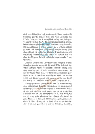 CHINH PHUÅC KHAÁCH HAÂNG TRUNG QUÖËC 445
Quöëc – vaâ àoá laâ nhûäng kinh nghiïåm maâ hoå khöng muöën phaãi
boã ài nïëu quay laåi laâm viïåc úã quï nhaâ. Paolo Gasparrini cuãa
L’Oreáal China àaä chia seã suy nghô vïì trûúâng húåp phaãi quay
vïì laâm viïåc úã chêu Êu. “ÚÃ àêy quñ võ laâ ngûúâi ài tiïn phong,
búãi vò quñ võ àang hoaåt àöång úã möåt thõ trûúâng àang phaát triïín.
Möåt mùåt, khi quay vïì bïn êëy laâm viïåc quñ võ seä àûúåc möåt caái
gò àoá vïì chêët lûúång àúâi söëng, nhûng àöìng thúâi cuäng phaãi
chõu mêët möåt caái gò àoá”. Sau 10 nùm úã Trung Quöëc, öng noái
öng khöng coân thêëy cuöåc söëng úã chêu Êu hêëp dêîn nûäa. “Vïì
chêu Êu, àïën ngaây thûá tû laâ töi bùæt àêìu muöën quay laåi Trung
Quöëc röìi”.
Jean-Luc Chereau cuãa Carrefour China cuäng baây toã möåt
tònh caãm tûúng tûå, nhûng giaãi thñch thaái àöå êëy laâ do tuöíi taác.
“Quay vïì truå súã úã Paris coá thïí seä khoá khùn cho nhûäng ai àaä
tûâng laâm töíng giaám àöëc àiïìu haânh cuãa caã möåt khu vûåc. Caái
naây tuây thuöåc úã tuöíi taác... Töi thò töi seä khöng muöën quay
laåi Paris – töi úã xa thïë naây maâ thêëy thñch hún. Khi coân cúä
35-40 tuöíi thò caác baån múái phaãi bay qua bay laåi nhû thïë. ÚÃ
lûáa tuöíi êëy thò coá thïí caác baån coân muöën quay laåi bïn êëy”.
Nhûng ngay caã nhaâ quaãn lyá cêëp caã nûúác treã tuöíi nhêët trong
cuöåc khaão saát cuãa chuáng töi cuäng noái öng rêët muöën àûúåc úã
laåi Trung Quöëc. Ekkehard Rathgeber úã Bertelsmann Direct
Group, sinh nùm 1965, giaãi thñch: “Àöëi vúái töi, seä rêët khoá
khùn nïëu phaãi rúâi khoãi Trung Quöëc. Sau 10 nùm úã àêy, töi
gùæn boá vaâ coá nhiïìu kyã niïåm úã àêy. Höìi múái àïën àêy töi laâ
giaám àöëc quaãn lyá dûå aán, röìi àaä thùng tiïën nghïì nghiïåp mònh
chñnh úã maãnh àêët naây, vaâ àaä thaânh cöng rêët töët. Do vêåy,
àöëi vúái töi, phaãi quay vïì seä laâ möåt vêën àïì thêåt sûå khoá khùn,
 