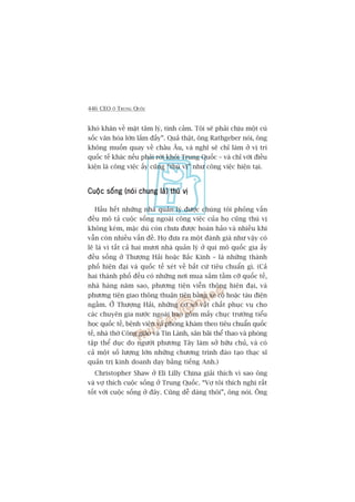 446 CEO ÚÃ TRUNG QUÖËC
khoá khùn vïì mùåt têm lyá, tònh caãm. Töi seä phaãi chõu möåt cuá
söëc vùn hoáa lúán lùæm àêëy”. Quaã thêåt, öng Rathgeber noái, öng
khöng muöën quay vïì chêu Êu, vaâ nghô seä chó laâm úã võ trñ
quöëc tïë khaác nïëu phaãi rúâi khoãi Trung Quöëc – vaâ chó vúái àiïìu
kiïån laâ cöng viïåc êëy cuäng “thuá võ” nhû cöng viïåc hiïån taåi.
Cuöåc söëng (noái chung laâ) thuá võCuöåc söëng (noái chung laâ) thuá võCuöåc söëng (noái chung laâ) thuá võCuöåc söëng (noái chung laâ) thuá võCuöåc söëng (noái chung laâ) thuá võ
Hêìu hïët nhûäng nhaâ quaãn lyá àûúåc chuáng töi phoãng vêën
àïìu mö taã cuöåc söëng ngoaâi cöng viïåc cuãa hoå cuäng thuá võ
khöng keám, mùåc duâ coân chûa àûúåc hoaân haão vaâ nhiïìu khi
vêîn coân nhiïìu vêën àïì. Hoå àûa ra möåt àaánh giaá nhû vêåy coá
leä laâ vò têët caã hai mûúi nhaâ quaãn lyá úã qui mö quöëc gia êëy
àïìu söëng úã Thûúång Haãi hoùåc Bùæc Kinh – laâ nhûäng thaânh
phöë hiïån àaåi vaâ quöëc tïë xeát vïì bêët cûá tiïu chuêín gò. (Caã
hai thaânh phöë àïìu coá nhûäng núi mua sùæm têìm cúä quöëc tïë,
nhaâ haâng nùm sao, phûúng tiïån viïîn thöng hiïån àaåi, vaâ
phûúng tiïån giao thöng thuêån tiïån bùçng xe cöå hoùåc taâu àiïån
ngêìm. ÚÃ Thûúång Haãi, nhûäng cú súã vêåt chêët phuåc vuå cho
caác chuyïn gia nûúác ngoaâi bao göìm mêëy chuåc trûúâng tiïíu
hoåc quöëc tïë, bïånh viïån vaâ phoâng khaám theo tiïu chuêín quöëc
tïë, nhaâ thúâ Cöng giaáo vaâ Tin Laânh, sên baäi thïí thao vaâ phoâng
têåp thïí duåc do ngûúâi phûúng Têy laâm súã hûäu chuã, vaâ coá
caã möåt söë lûúång lúán nhûäng chûúng trònh àaâo taåo thaåc sô
quaãn trõ kinh doanh daåy bùçng tiïëng Anh.)
Christopher Shaw úã Eli Lilly China giaãi thñch vò sao öng
vaâ vúå thñch cuöåc söëng úã Trung Quöëc. “Vúå töi thñch nghi rêët
töët vúái cuöåc söëng úã àêy. Cuäng dïî daâng thöi”, öng noái. Öng
 
