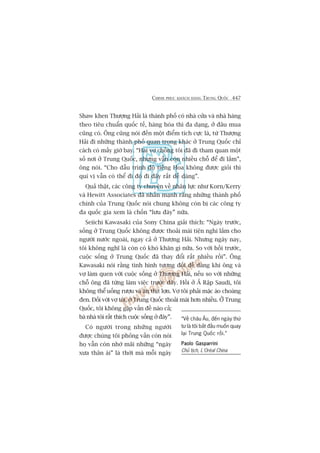 CHINH PHUÅC KHAÁCH HAÂNG TRUNG QUÖËC 447
Shaw khen Thûúång Haãi laâ thaânh phöë coá nhaâ cûãa vaâ nhaâ haâng
theo tiïu chuêín quöëc tïë, haâng hoáa thò àa daång, úã àêu mua
cuäng coá. Öng cuäng noái àïën möåt àiïím tñch cûåc laâ, tûâ Thûúång
Haãi ài nhûäng thaânh phöë quan troång khaác úã Trung Quöëc chó
caách coá mêëy giúâ bay. “Hai vúå chöìng töi àaä ài tham quan möåt
söë núi úã Trung Quöëc, nhûng vêîn coân nhiïìu chöî àïí ài lùæm”,
öng noái. “Cho dêîu trònh àöå tiïëng Hoa khöng àûúåc gioãi thò
quñ võ vêîn coá thïí ài àoá ài àêy rêët dïî daâng”.
Quaã thêåt, caác cöng ty chuyïn vïì nhên lûåc nhû Korn/Kerry
vaâ Hewitt Associates àaä nhêën maånh rùçng nhûäng thaânh phöë
chñnh cuãa Trung Quöëc noái chung khöng coân bõ caác cöng ty
àa quöëc gia xem laâ chöën “lûu àaây” nûäa.
Seiichi Kawasaki cuãa Sony China giaãi thñch: “Ngaây trûúác,
söëng úã Trung Quöëc khöng àûúåc thoaãi maái tiïån nghi lùæm cho
ngûúâi nûúác ngoaâi, ngay caã úã Thûúång Haãi. Nhûng ngaây nay,
töi khöng nghô laâ coân coá khoá khùn gò nûäa. So vúái höìi trûúác,
cuöåc söëng úã Trung Quöëc àaä thay àöíi rêët nhiïìu röìi”. Öng
Kawasaki noái rùçng tònh hònh tûúng àöëi dïî daâng khi öng vaâ
vúå laâm quen vúái cuöåc söëng úã Thûúång Haãi, nïëu so vúái nhûäng
chöî öng àaä tûâng laâm viïåc trûúác àêy. Höìi úã AÃ Rêåp Saudi, töi
khöng thïí uöëng rûúåu vaâ ùn thõt lúån. Vúå töi phaãi mùåc aáo choaâng
àen. Àöëi vúái vúå töi, úã Trung Quöëc thoaãi maái hún nhiïìu. ÚÃ Trung
Quöëc, töi khöng gùåp vêën àïì naâo caã;
baâ nhaâ töi rêët thñch cuöåc söëng úã àêy”.
Coá ngûúâi trong nhûäng ngûúâi
àûúåc chuáng töi phoãng vêën coân noái
hoå vêîn coân nhúá maäi nhûäng “ngaây
xûa thên aái” laâ thúâi maâ möîi ngaây
“Vïì chêu Êu, àïën ngaây thûá
tû laâ töi bùæt àêìu muöën quay
laåi Trung Quöëc röìi.”
Paolo GasparriniPaolo GasparriniPaolo GasparriniPaolo GasparriniPaolo Gasparrini
Chuã tõch, L’Oreáal China
 