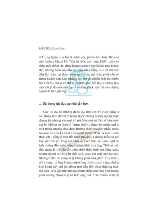 448 CEO ÚÃ TRUNG QUÖËC
úã Trung Quöëc cuãa hoå laâ möåt cuöåc phiïu lûu. Guy McLeod
cuãa Airbus China kïí: “Khi töi àïën vaâo nùm 1995, tòm cho
àûúåc möåt chöî úã cho àaâng hoaâng laâ möåt chuyïån hêìu nhû khöng
thïí, nhûng höm nay thò tòm àêu maâ chùèng coá. Höìi töi múái
àïën lêìn àêìu, coá àûúåc nùm quaán bar, maâ àêu phaãi sùén coá
trong khaách saån àêu, nhûng bêy giúâ thò nhiïìu hún rêët nhiïìu
röìi. Höìi êëy, quñ võ coá àûúåc caái caãm giaác höìi höåp vò àang laâm
möåt caái gò àoá múi múái, quñ võ hûúãng àûúåc caái thuá cuãa nhûäng
ngûúâi ài tiïn phong”.
... Duâ trong duâ àuåc ao nhaâ vêîn hún... Duâ trong duâ àuåc ao nhaâ vêîn hún... Duâ trong duâ àuåc ao nhaâ vêîn hún... Duâ trong duâ àuåc ao nhaâ vêîn hún... Duâ trong duâ àuåc ao nhaâ vêîn hún
Mùåc duâ àaä coá nhûäng àaánh giaá tñch cûåc vïì cuöåc söëng úã
caác trung têm àö thõ úã Trung Quöëc nhûng nhûäng ngûúâi àûúåc
chuáng töi phoãng vêën quaã coá noái àïën möåt söë àiïìu úã baãn quöëc
maâ hoå khöng coá àûúåc úã Trung Quöëc. Haâng raâo ngön ngûä laâ
möåt trong nhûäng khoá khùn thûúâng àûúåc noái àïën nhêët. Paolo
Gasparrini cuãa L’Oreáal China giaãi thñch: “Àêëy laâ möåt thaách
thûác lúán – söëng úã möåt àêët nûúác maâ quñ võ khöng hiïíu hoå noái
hay viïët caái gò”. Öng noái rùçng sûå caách biïåt vïì ngön ngûä àaä
aãnh hûúãng àïën cuöåc söëng thûúâng nhêåt cuãa öng. “Töi coá möåt
thoái quen laâ troâ chuyïån têìm phaâo thên tònh vúái haâng xoám,
nhûäng ngûúâi ài chúå gêìn chöî töi úã, hoùåc vúái mêëy anh laái taxi.
Nhûng úã àêy thò chuyïån êëy khöng phaãi àún giaãn”. Tuy nhiïn,
noái chung thò öng Gasparrini cuäng nhêën maånh rùçng nhûäng
khoá khùn naây chó taác àöång nhoã àïën àúâi söëng thûúâng nhêåt
maâ thöi. “Töi vêîn nhúá nhung nhûäng àiïìu nho nhoã, chûá khöng
phaãi nhûäng chuyïån gò to taát”, öng noái. “Töi muöën àûúåc ài
 