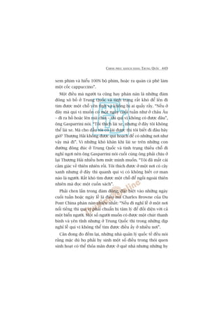 CHINH PHUÅC KHAÁCH HAÂNG TRUNG QUÖËC 449
xem phim vaâ hiïíu 100% böå phim, hoùåc ra quaán caâ phï laâm
möåt cöëc cappuccino”.
Möåt àiïìu maâ ngûúâi ta cuäng hay phaân naân laâ nhûäng àaám
àöng xö böì úã Trung Quöëc vaâ tònh traång rêët khoá àïí leãn ài
tòm àûúåc möåt chöî yïn tônh vaâ khöng bõ ai quêëy rêìy. “Nïëu úã
àêy maâ quñ võ muöën coá möåt ngaây cuöëi tuêìn nhû úã chêu Êu
– ài ra höì hoùåc lïn nuái chúi – thò quñ võ khöng coá àûúåc àêu”,
öng Gasparrini noái. “Töi thñch laái xe, nhûng úã àêy töi khöng
thïí laái xe. Maâ cho dêîu töi coá laái àûúåc thò töi biïët ài àêu bêy
giúâ? Thûúång Haãi khöng àûúåc qui hoaåch àïí coá nhûäng núi nhû
vêåy maâ ài”. Vò nhûäng khoá khùn khi laái xe trïn nhûäng con
àûúâng àöng àuác úã Trung Quöëc vaâ tònh traång thiïëu chöî ài
nghó ngúi nïn öng Gasparrini noái cuöëi cuâng öng phaãi chõu úã
laåi Thûúång Haãi nhiïìu hún mûác mònh muöën. “Töi àaä mêët caái
caãm giaác vïì thiïn nhiïn röìi. Töi thñch àûúåc úã möåt núi coá cêy
xanh nhûng úã àêy thò quanh quñ võ coá khöng biïët cú man
naâo laâ ngûúâi. Rêët khoá tòm àûúåc möåt chöî àïí ngöìi ngoaâi thiïn
nhiïn maâ àoåc möåt cuöën saách”.
Phaãi chen lêën trong àaám àöng, àùåc biïåt vaâo nhûäng ngaây
cuöëi tuêìn hoùåc ngaây lïî laâ àiïìu maâ Charles Browne cuãa Du
Pont China phaân naân nhiïìu nhêët: “Nïëu ài nghó lïî úã möåt núi
nöíi tiïëng thò quñ võ phaãi chuêín bõ têm lyá àïí àöëi diïån vúái caã
möåt biïín ngûúâi. Möåt söë ngûúâi muöën coá àûúåc möåt chuát thanh
bònh vaâ yïn tônh nhûng úã Trung Quöëc thò trong nhûäng dõp
nghó lïî quñ võ khöng thïí tòm àûúåc àiïìu êëy úã nhiïìu núi”.
Cên àong ào àïëm laåi, nhûäng nhaâ quaãn lyá quöëc tïë àïìu noái
rùçng mùåc duâ hoå phaãi hy sinh möåt söë àiïìu trong thoái quen
sinh hoaåt coá thïí thoãa maän àûúåc úã quï nhaâ nhûng nhûäng hy
 