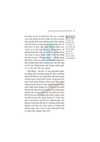 CHINH PHUÅC KHAÁCH HAÂNG TRUNG QUÖËC 45
Roä raâng vêën àïì laâ phaãi biïët khi naâo vaâ bùçng
caách naâo mònh nïn hoâa nhêåp vaâo nïìn vùn hoáa
kinh doanh múái, song nhûäng ngûúâi àûúåc phoãng
vêën àïìu àöìng yá rùçng vêën àïì khoá khùn naây rêët
phöí biïën vaâ khoá vûúåt qua. Öng Etchells noái:
“Thêåt laâ sai lêìm lúán khi sang Trung Quöëc vúái
nhûäng àõnh kiïën sùén coá, vaâ cho rùçng hoaåt àöång
cuãa cöng ty cuäng seä diïîn ra nhû úã möåt thõ trûúâng
naâo àoá maâ quñ võ àaä quen thuöåc”. Nhûäng ngûúâi
múái bûúác chên vaâo möi trûúâng nûúác ngoaâi lêìn
àêìu thûúâng nhêån thêëy nhûäng khaác biïåt lúán nhû
vai troâ cuãa chñnh quyïìn, möi trûúâng caånh tranh,
vaâ cú cêëu phñ töín cuãa ngaânh.
“Linh àöång”, “cúãi múã”, vaâ “sùén saâng thñch nghi”
laâ nhûäng tñnh tûâ thûúâng duâng àïí miïu taã nhûäng
tñnh caách thiïët yïëu cuãa ngûúâi laänh àaåo kinh doanh
úã nûúác ngoaâi. Öng David Chang, Töíng giaám àöëc
àiïìu haânh haäng Philips China, giaãi thñch rùçng
nhûäng ngûúâi quaãn lyá nûúác ngoaâi khöng nhûäng
phaãi chêëp nhêån nhûäng yïëu töë cuãa vùn hoáa kinh
doanh múái (àùåc biïåt laâ úã nhûäng thõ trûúâng àang
nöíi lïn nhû Trung Quöëc) maâ coân phaãi luön thay
àöíi àïí bùæt kõp vúái nhûäng biïën àöíi vaâ phaát triïín
cuãa nïìn vùn hoáa àoá. Öng Chang noái: “Trûúác hïët,
quñ võ cêìn phaãi coá möåt löëi suy nghô thoaáng. Thïë
giúái naây luön biïën àöíi. Bêët kyâ ai khöng chêëp nhêån
nhûäng caách laâm viïåc khaác nhau seä khöng thïí
thaânh cöng. Quñ võ cêìn coá khaã nùng phaát hiïån
vaâ thêëu hiïíu nhûäng thay àöíi”.
Lúâi khuyïnLúâi khuyïnLúâi khuyïnLúâi khuyïnLúâi khuyïn
Khi choån möåt
giaám àöëc àûa
ra cöng taác úã
nûúác ngoaâi, haäy
tòm möåt ngûúâi
coá tñnh maåo
hiïím, oác haâi
hûúác vaâ möåt löëi
suy nghô thoaáng.
 