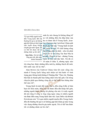 450 CEO ÚÃ TRUNG QUÖËC
sinh êëy noái chung laâ khöng àaáng kïí
so vúái nhûäng àiïìu buâ àùæp khaác maâ
hoå coá àûúåc khi úã Trung Quöëc. Jean-
Luc Chereau cuãa Carrefour China giaãi
thñch nhû thïë naây: “Trung Quöëc laâ möåt
àêët nûúác kyâ thuá. Vïì chêët lûúång söëng
thò khöng phaãi laâ nhêët – nïëu töi phaãi
choån töi seä noái rùçng Têy Ban Nha laâ
söë möåt, Phaáp laâ söë hai – nhûng Trung
Quöëc laâ möåt núi àùåc biïåt. Töi àaä coá
10 nùm úã chêu AÁ, nhûng ngaây naâo
töi cuäng hoåc àûúåc nhûäng àiïìu múái laå, nhûäng thaách àöë múái.
Àêët nûúác naây rêët kyâ thuá”.
Alan Brown cuãa Unilever China toám tùæt cuöåc söëng cuãa
mònh úã Trung Quöëc bùçng möåt nhêån xeát haâi hûúác vïì tònh
traång giao thöng kinh khuãng úã Thûúång Haãi: “Theo töi, Thûúång
Haãi hùèn laâ thaânh phöë haâo hûáng nhêët trïn thïë giúái. Chó riïng
chuyïån phaãi qua àûúâng cuäng àaä coá thïí thêëy haâo hûáng nhû
thïë naâo röìi”.
Trung Quöëc laâ möåt àêët nûúác thuá võ, àïën söëng úã àêëy seä laâm
baån rêët thoãa maän, àiïìu naây àaä àûúåc àöìn àaäi khùæp thïë giúái,
nhûäng ngûúâi àûúåc chuáng töi phoãng vêën noái. Coá mêëy ngûúâi
àaä noái rùçng úã cöng ty öng caâng ngaây caâng coá nhiïìu ngûúâi
xin àûúåc àiïìu sang Trung Quöëc laâm viïåc. Gary Dirks cuãa British
Petroleum noái: “Coá quaá nhiïìu ngûúâi muöën àïën Trung Quöëc
àïën àöå thûúâng thò quñ võ seä khöng gùåp khoá khùn gò mêëy trong
viïåc duång nhûäng chuyïn gia nûúác ngoaâi. Töi coá thïí tòm àûúåc
têët caã nhûäng nhên sûå töi cêìn”.
“Coá quaá nhiïìu ngûúâi muöën
àïën Trung Quöëc àïën àöå
thûúâng thò quñ võ seä khöng
gùåp khoá khùn gò mêëy trong
viïåc tuyïín duång nhûäng
chuyïn gia nûúác ngoaâi. Töi
coá thïí tòm àûúåc têët caã
nhûäng nhên sûå töi cêìn”.
Gary DirksGary DirksGary DirksGary DirksGary Dirks, Chuã tõch kiïm
Töíng giaám àöëc àiïìu haânh,
British Petroleum.
 