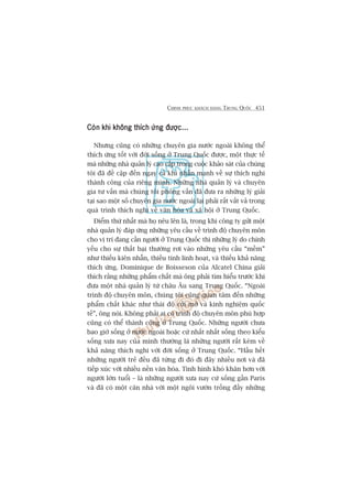 CHINH PHUÅC KHAÁCH HAÂNG TRUNG QUÖËC 451
Coân khi khöng thñch ûáng àûúåc...Coân khi khöng thñch ûáng àûúåc...Coân khi khöng thñch ûáng àûúåc...Coân khi khöng thñch ûáng àûúåc...Coân khi khöng thñch ûáng àûúåc...
Nhûng cuäng coá nhûäng chuyïn gia nûúác ngoaâi khöng thïí
thñch ûáng töët vúái àúâi söëng úã Trung Quöëc àûúåc, möåt thûåc tïë
maâ nhûäng nhaâ quaãn lyá cao cêëp trong cuöåc khaão saát cuãa chuáng
töi àaä àïì cêåp àïën ngay caã khi nhêën maånh vïì sûå thñch nghi
thaânh cöng cuãa riïng mònh. Nhûäng nhaâ quaãn lyá vaâ chuyïn
gia tû vêën maâ chuáng töi phoãng vêën àaä àûa ra nhûäng lyá giaãi
taåi sao möåt söë chuyïn gia nûúác ngoaâi laåi phaãi rêët vêët vaã trong
quaá trònh thñch nghi vïì vùn hoáa vaâ xaä höåi úã Trung Quöëc.
Àiïím thûá nhêët maâ hoå nïu lïn laâ, trong khi cöng ty gûãi möåt
nhaâ quaãn lyá àaáp ûáng nhûäng yïu cêìu vïì trònh àöå chuyïn mön
cho võ trñ àang cêìn ngûúâi úã Trung Quöëc thò nhûäng lyá do chñnh
yïëu cho sûå thêët baåi thûúâng rúi vaâo nhûäng yïu cêìu “mïìm”
nhû thiïëu kiïn nhêîn, thiïëu tñnh linh hoaåt, vaâ thiïëu khaã nùng
thñch ûáng. Dominique de Boisseson cuãa Alcatel China giaãi
thñch rùçng nhûäng phêím chêët maâ öng phaãi tòm hiïíu trûúác khi
àûa möåt nhaâ quaãn lyá tûâ chêu Êu sang Trung Quöëc. “Ngoaâi
trònh àöå chuyïn mön, chuáng töi cuäng quan têm àïën nhûäng
phêím chêët khaác nhû thaái àöå cúãi múã vaâ kinh nghiïåm quöëc
tïë”, öng noái. Khöng phaãi ai coá trònh àöå chuyïn mön phuâ húåp
cuäng coá thïí thaânh cöng úã Trung Quöëc. Nhûäng ngûúâi chûa
bao giúâ söëng úã nûúác ngoaâi hoùåc cûá nhêët nhêët söëng theo kiïíu
söëng xûa nay cuãa mònh thûúâng laâ nhûäng ngûúâi rêët keám vïì
khaã nùng thñch nghi vúái àúâi söëng úã Trung Quöëc. “Hêìu hïët
nhûäng ngûúâi treã àïìu àaä tûâng ài àoá ài àêy nhiïìu núi vaâ àaä
tiïëp xuác vúái nhiïìu nïìn vùn hoáa. Tònh hònh khoá khùn hún vúái
ngûúâi lúán tuöíi – laâ nhûäng ngûúâi xûa nay cûá söëng gêìn Paris
vaâ àaä coá möåt cùn nhaâ vúái möåt ngöi vûúân tröìng àêìy nhûäng
 