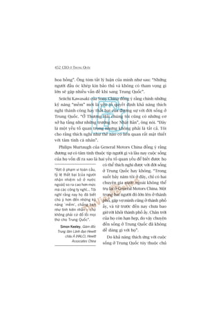 452 CEO ÚÃ TRUNG QUÖËC
hoa höìng”. Öng toám tùæt lyá luêån cuãa mònh nhû sau: “Nhûäng
ngûúâi àêìu oác kheáp kñn baão thuã vaâ khöng coá tham voång gò
lúán seä gùåp nhiïìu vêën àïì khi sang Trung Quöëc”.
Seiichi Kawasaki cuãa Sony China àöìng yá rùçng chñnh nhûäng
kyä nùng “mïìm” múái laâ yïëu töë quyïët àõnh khaã nùng thñch
nghi thaânh cöng hay thêët baåi cuãa àûúng sûå vúái àúâi söëng úã
Trung Quöëc. “ÚÃ Thûúång Haãi chuáng töi cuäng coá nhûäng cú
súã haå têìng nhû nhûäng trûúâng hoåc Nhêåt Baãn”, öng noái. “Àêy
laâ möåt yïëu töë quan troång nhûng khöng phaãi laâ têët caã. Töi
cho rùçng thñch nghi nhû thïë naâo coá liïn quan rêët mêåt thiïët
vúái têm tñnh caá nhên”.
Philips Murtaugh cuãa General Motors China àöìng yá rùçng
àûúng sûå coá têm tñnh thuöåc tñp ngûúâi gò vaâ lêu nay cuöåc söëng
cuãa hoå vöën dô ra sao laâ hai yïëu töë quan yïëu àïí biïët àûúåc hoå
coá thïí thñch nghi àûúåc vúái àúâi söëng
úã Trung Quöëc hay khöng. “Trong
suöët baãy nùm töi úã àêy, chó coá hai
chuyïn gia nûúác ngoaâi khöng thïí
truå laåi úã General Motors China. Möåt
trong hai ngûúâi àoá lúán lïn úã thaânh
phöë, gùåp vúå mònh cuäng úã thaânh phöë
êëy, vaâ tûâ trûúác àïën nay chûa bao
giúâ rúâi khoãi thaânh phöë êëy. Chên trúâi
cuãa hoå coân haån heåp, do vêåy chuyïån
àïën söëng úã Trung Quöëc àaä khöng
dïî daâng gò vúái hoå”.
Do khaã nùng thñch ûáng vúái cuöåc
söëng úã Trung Quöëc tuây thuöåc chuã
“Xeát úã phaåm vi toaân cêìu,
tyã lïå thêët baåi [cuãa ngûúâi
nhêån nhiïåm súã úã nûúác
ngoaâi] so ra cao hún mûác
maâ caác cöng ty nghô... Töi
nghô rùçng nay hoå àaä biïët
chuá yá hún àïën nhûäng kyä
nùng ‘mïìm’, chùèng haån
nhû tñnh kiïn nhêîn – chûá
khöng phaãi cûá àöí löîi moåi
thûá cho Trung Quöëc”.
Simon KeeleySimon KeeleySimon KeeleySimon KeeleySimon Keeley, Giaám àöëc
Trung têm Laänh àaåo Hewitt
chêu AÁ (HALC), Hewitt
Associates China
 
