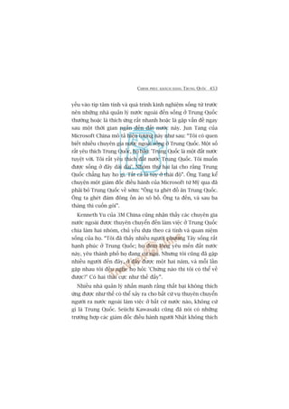 CHINH PHUÅC KHAÁCH HAÂNG TRUNG QUÖËC 453
yïëu vaâo tñp têm tñnh vaâ quaá trònh kinh nghiïåm söëng tûâ trûúác
nïn nhûäng nhaâ quaãn lyá nûúác ngoaâi àïën söëng úã Trung Quöëc
thûúâng hoùåc laâ thñch ûáng rêët nhanh hoùåc laâ gùåp vêën àïì ngay
sau möåt thúâi gian ngùæn àïën àêët nûúác naây. Jun Tang cuãa
Microsoft China mö taã hiïån tûúång naây nhû sau: “Töi coá quen
biïët nhiïìu chuyïn gia nûúác ngoaâi söëng úã Trung Quöëc. Möåt söë
rêët yïu thñch Trung Quöëc, hoå baão: 'Trung Quöëc laâ möåt àêët nûúác
tuyïåt vúâi. Töi rêët yïu thñch àêët nûúác Trung Quöëc. Töi muöën
àûúåc söëng úã àêy daâi daâi’. Nhoám thûá hai laåi cho rùçng Trung
Quöëc chùèng hay ho gò. Têët caã laâ tuây úã thaái àöå”. Öng Tang kïí
chuyïån möåt giaám àöëc àiïìu haânh cuãa Microsoft tûâ Myä qua àaä
phaãi boã Trung Quöëc vïì súám: “Öng ta gheát àöì ùn Trung Quöëc.
Öng ta gheát àaám àöng öìn aâo xö böì. Öng ta àïën, vaâ sau ba
thaáng thò cuöën goái”.
Kenneth Yu cuãa 3M China cuäng nhêån thêëy caác chuyïn gia
nûúác ngoaâi àûúåc thuyïn chuyïín àïën laâm viïåc úã Trung Quöëc
chia laâm hai nhoám, chuã yïëu dûåa theo caá tñnh vaâ quan niïåm
söëng cuãa hoå. “Töi àaä thêëy nhiïìu ngûúâi phûúng Têy söëng rêët
haånh phuác úã Trung Quöëc; hoå àem loâng yïu mïën àêët nûúác
naây, yïu thaânh phöë hoå àang cûå nguå. Nhûng töi cuäng àaä gùåp
nhiïìu ngûúâi àïën àêy, úã àêy àûúåc möåt hai nùm, vaâ möîi lêìn
gùåp nhau töi àïìu nghe hoå hoãi: 'Chûâng naâo thò töi coá thïí vïì
àûúåc?’ Coá hai thaái cûåc nhû thïë àêëy”.
Nhiïìu nhaâ quaãn lyá nhêën maånh rùçng thêët baåi khöng thñch
ûáng àûúåc nhû thïë coá thïí xaãy ra cho bêët cûá vuå thuyïn chuyïín
ngûúâi ra nûúác ngoaâi laâm viïåc úã bêët cûá nûúác naâo, khöng cûá
gò laâ Trung Quöëc. Seiichi Kawasaki cuäng àaä noái coá nhûäng
trûúâng húåp caác giaám àöëc àiïìu haânh ngûúâi Nhêåt khöng thñch
 