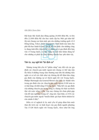 456 CEO ÚÃ TRUNG QUÖËC
Haãi hoùåc Bùæc Kinh dao àöång quaäng 20.000 àöla Myä, vaâ lïn
àïën 22.000 àöla Myä cho hoåc sinh cêëp ba. Mûác giaá nhû thïë
thò noái chung cao hún mûác giaá cuãa nhûäng trûúâng quöëc tïë úã
Höìng Köng, Tokyo, hoùåc Singapore. Tònh hònh naây laâm cho
phñ töín hoåc haânh laâ möåt vêën àïì àïí cên nhùæc cho nhûäng cöng
ty àang tñnh àïën chuyïån böë trñ nhên sûå coá gia àònh àïën laâm
viïåc úã Trung Quöëc, vaâ àêy cuäng laâ möåt khoá khùn àaáng kïí
cho nhûäng ai phaãi tûå chõu nhûäng khoaãn hoåc phñ nhû vêåy.
Têm tûTêm tûTêm tûTêm tûTêm tû, suy nghô khi “taái àõnh cû”suy nghô khi “taái àõnh cû”suy nghô khi “taái àõnh cû”suy nghô khi “taái àõnh cû”suy nghô khi “taái àõnh cû”
Nhûng trong khi yïëu töë “phêìn cûáng” naây àöëi vúái caác gia
àònh caác chuyïn gia nûúác ngoaâi noái chung coá thïí sùæp xïëp
öín thoãa úã nhûäng trung têm thûúng maåi lúán thò nhûäng tiïån
nghi vaâ cú súã vêåt chêët nhû vêåy khöng àuã àïí àaãm baão rùçng
gia àònh cuãa àûúng sûå seä thñch nghi töët vúái Trung Quöëc.
Philips Murtaugh cuãa General Motors cho biïët caác thaânh viïn
trong gia àònh cuãa caác chuyïn gia nûúác ngoaâi úã GM xem ra
coá haâi loâng vúái àúâi söëng úã Trung Quöëc. “Hêìu hïët caác gia àònh
cuãa nhûäng chuyïn gia trong cöng ty chuáng töi thêåt sûå thñch
thuá vúái cuöåc söëng úã àêy. Lêu nay chuáng töi chûa phaãi gùåp
vêën àïì naâo nghiïm troång caã”, öng noái. Quaã thêåt, coá 95% caác
chuyïn gia nûúác ngoaâi “muöën àûúåc gia haån thïm nhiïåm kyâ
cuãa mònh úã àêy”.
Àiïìu coá veã nghõch lyá laâ, möåt yïëu töë giuáp àaãm baão möåt
thaái àöå tñch cûåc vaâ linh hoaåt cuãa gia àònh ngûúâi phûúng
Têy úã GM thñch nghi vúái Trung Quöëc, theo nhû lúâi öng
 