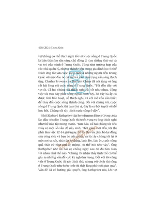 458 CEO ÚÃ TRUNG QUÖËC
vúå/chöìng coá thïí thñch nghi töët vúái cuöåc söëng úã Trung Quöëc
laâ baãn thên hoå sùén saâng chuã àöång ài tòm nhûäng thuá vui vaâ
vai troâ cuãa mònh úã Trung Quöëc. Cuäng nhû trûúâng húåp cuãa
caác nhaâ quaãn lyá, nhûäng thaânh viïn trong gia àònh hoå coá thïí
thñch ûáng töët vúái cuöåc söëng múái laâ nhûäng ngûúâi àïën Trung
Quöëc vúái möåt àêìu oác cúãi múã vaâ möåt têm traång sùén saâng thñch
ûáng. Charles Browne cuãa Du Pont China àaä noái rùçng vúå öng
rêët haâi loâng vúái cuöåc söëng úã Trung Quöëc. “Töi àïën àêy vúái
vúå töi. Caã hai chuáng töi thñch nghi rêët töët nhû nhau. Cöng
viïåc töi xûa nay phaãi söëng ngoaâi nûúác Myä, do vêåy baâ êëy coá
àûúåc tñnh linh hoaåt, dïî thñch nghi, vaâ cúãi múã vöën cêìn thiïët
àïí thay àöíi cuöåc söëng thaânh cöng. Àöëi vúái chuáng töi, cuöåc
söëng úã Trung Quöëc thò quaá thuá võ, àêy laâ cú höåi tuyïåt vúâi àïí
hoåc hoãi. Chuáng töi rêët thñch cuöåc söëng úã àêy”.
Khi Ekkehard Rathgeber cuãa Bertelsmann Direct Group Asia
lêìn àêìu tiïn àïën Trung Quöëc thò triïín voång vúå öng thñch nghi
nhû thïë naâo rêët mong manh. “Ban àêìu, caã hai chuáng töi àïìu
thêëy coá möåt söë vêën àïì naãy sinh. Thúâi gian múái àïën, töi thò
phaãi laâm viïåc 12-14 giúâ/ngaây. Cö êëy thò vûâa phaãi boã laåi àùçng
sau cöng viïåc vaâ baån beâ cuãa mònh, vaâ luác êëy chuáng töi laåi úã
möåt núi xa xöi, nhaâ cûãa to àuâng, laånh leäo. Luác êëy, cuöåc söëng
quaã thêåt cûá nhû cún aác möång, coá thïí noái nhû vêåy”. Öng
Rathgeber nhúá laåi hai vúå chöìng ngay sau àoá àaä baân luêån
vúái nhau nhû thïë naâo. “Chuáng töi nhêån thêëy tònh thïë coá thïí
gêy ra nhûäng vêën àïì cûåc kyâ nghiïm troång. Àöëi vúái töi cöng
viïåc úã Trung Quöëc thò rêët thñch thuá; nhûng vúái cö êëy thò söëng
úã Trung Quöëc nhû hiïån tònh thò thêåt laäng phñ thúâi gian quaá”.
Vêën àïì àaä coá hûúáng giaãi quyïët, öng Rathgeber noái, khi vúå
 