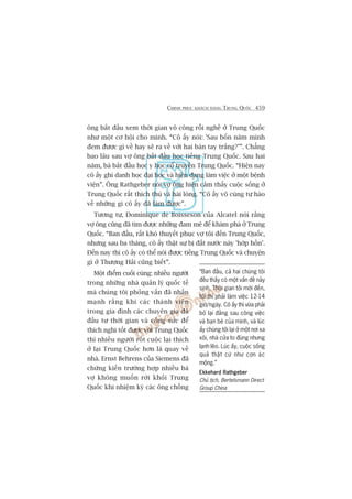 CHINH PHUÅC KHAÁCH HAÂNG TRUNG QUÖËC 459
öng bùæt àêìu xem thúâi gian vö cöng röîi nghïì úã Trung Quöëc
nhû möåt cú höåi cho mònh. “Cö êëy noái: 'Sau böën nùm mònh
àem àûúåc gò vïì hay seä ra vïì vúái hai baân tay trùæng?’”. Chùèng
bao lêu sau vúå öng bùæt àêìu hoåc tiïëng Trung Quöëc. Sau hai
nùm, baâ bùæt àêìu hoåc y hoåc cöí truyïìn Trung Quöëc. “Hiïån nay
cö êëy ghi danh hoåc àaåi hoåc vaâ hiïån àang laâm viïåc úã möåt bïånh
viïån”. Öng Rathgeber noái vúå öng hiïån caãm thêëy cuöåc söëng úã
Trung Quöëc rêët thñch thuá vaâ haâi loâng. “Cö êëy vö cuâng tûå haâo
vïì nhûäng gò cö êëy àaä laâm àûúåc”.
Tûúng tûå, Dominique de Boisseson cuãa Alcatel noái rùçng
vúå öng cuäng àaä tòm àûúåc nhûäng àam mï àïí khaám phaá úã Trung
Quöëc. “Ban àêìu, rêët khoá thuyïët phuåc vúå töi àïën Trung Quöëc,
nhûng sau ba thaáng, cö êëy thêåt sûå bõ àêët nûúác naây 'húáp höìn’.
Àïën nay thò cö êëy coá thïí noái àûúåc tiïëng Trung Quöëc vaâ chuyïån
gò úã Thûúång Haãi cuäng biïët”.
Möåt àiïím cuöëi cuâng: nhiïìu ngûúâi
trong nhûäng nhaâ quaãn lyá quöëc tïë
maâ chuáng töi phoãng vêën àaä nhêën
maånh rùçng khi caác thaânh viïn
trong gia àònh caác chuyïn gia àaä
àêìu tû thúâi gian vaâ cöng sûác àïí
thñch nghi töët àûúåc vúái Trung Quöëc
thò nhiïìu ngûúâi röët cuöåc laåi thñch
úã laåi Trung Quöëc hún laâ quay vïì
nhaâ. Ernst Behrens cuãa Siemens àaä
chûáng kiïën trûúâng húåp nhiïìu baâ
vúå khöng muöën rúâi khoãi Trung
Quöëc khi nhiïåm kyâ caác öng chöìng
“Ban àêìu, caã hai chuáng töi
àïìu thêëy coá möåt vêën àïì naãy
sinh. Thúâi gian töi múái àïën,
töi thò phaãi laâm viïåc 12-14
giúâ/ngaây. Cö êëy thò vûâa phaãi
boã laåi àùçng sau cöng viïåc
vaâ baån beâ cuãa mònh, vaâ luác
êëy chuáng töi laåi úã möåt núi xa
xöi, nhaâ cûãa to àuâng nhûng
laånh leäo. Luác êëy, cuöåc söëng
quaã thêåt cûá nhû cún aác
möång.”
Ekkehard RathgeberEkkehard RathgeberEkkehard RathgeberEkkehard RathgeberEkkehard Rathgeber
Chuã tõch, Bertelsmann Direct
Group China
 