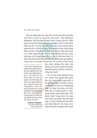 46 CEO ÚÃ TRUNG QUÖËC
Nïëp suy nghô mïìm deão nhû thïë coá leä laâ möåt tñnh caách bêím
sinh hún laâ möåt kyä nùng hoåc hoãi àûúåc. Öng Ekkehard
Rathgeber, Chuã tõch Bertelsmann Direct Group Asia noái: “Àiïìu
quan troång àêìu tiïn laâ phaãi tòm ra ngûúâi coá möåt caá tñnh nhêët
àõnh naâo àoá. Töi tin chùæc rùçng nïëu quñ võ choån khöng àuáng
ngûúâi thò duâ coá àaâo taåo ngûúâi àoá thïë naâo ài nûäa cuäng chùèng
àûúåc gò. Quñ võ cêìn phaãi tòm cho àûúåc ngûúâi coá tñnh quaã quyïët
vaâ coá khaã nùng àöëi phoá vúái sûå nhêåp nhùçng maâ quñ võ gùåp
möîi ngaây [taåi Trung Quöëc]. Quñ võ cêìn coá tñnh maåo hiïím, vaâ
nhòn moåi vêën àïì möåt caách haâi hûúác chûá khöng nïn quaá nghiïm
troång. Quñ võ cêìn phaãi cúãi múã àöëi vúái caái múái vaâ biïët thñch
thuá trûúác nhûäng àiïìu múái, chûá
khöng nïn laâ möåt ngûúâi chó muöën
khû khû giûä lêëy vùn hoáa vaâ baãn sùæc
riïng cuãa mònh.”
Vúái 10 nùm kinh nghiïåm trong
viïåc tuyïín choån ngûúâi àiïìu haânh
cho caác cöng ty nûúác ngoaâi àùåt cú
súã taåi Trung Quöëc, baâ Helen Tantau
cuãa haäng Korn/Ferry taåi Thûúång Haãi
nhêët trñ rùçng khaã nùng cêìn thiïët
nhêët àöëi vúái ngûúâi quaãn lyá nûúác
ngoaâi laâ khaã nùng thñch nghi. “Nïìn
haânh chñnh Trung Quöëc rêët mêåp
múâ. Luêåt lïå, quy àõnh thay àöíi tûâng
ngaây. Vaâ quñ võ khöng thïí naâo kiïím
soaát àûúåc àiïìu àoá”. Baâ Tantau cho
rùçng nhaâ quaãn lyá ngûúâi nûúác ngoaâi
“Töi tin chùæc rùçng nïëu choån
khöng àuáng ngûúâi thò duâ coá
àaâo taåo ngûúâi àoá thïë naâo
ài nûäa cuäng chùèng àûúåc gò.
Quñ võ cêìn phaãi tòm cho
àûúåc ngûúâi coá tñnh quaã
quyïët vaâ coá khaã nùng àöëi
phoá vúái sûå nhêåp nhùçng maâ
quñ võ gùåp möîi ngaây [taåi
Trung Quöëc]... Quñ võ cêìn
phaãi cúãi múã àöëi vúái caái múái
vaâ biïët thñch thuá trûúác nhûäng
àiïìu múái, chûá khöng nïn
laâ möåt ngûúâi chó muöën khû
khû giûä lêëy vùn hoáa vaâ baãn
sùæc riïng cuãa mònh.”
Ekkerhard RathgeberEkkerhard RathgeberEkkerhard RathgeberEkkerhard RathgeberEkkerhard Rathgeber,
Chuã tõch, Bertelsmann
Direct Group Asia
 