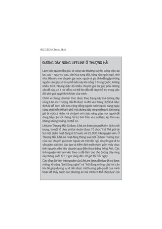 462 CEO ÚÃ TRUNG QUÖËC
ÀÛÚÂNG DÊY NOÁNG LIFELINE ÚÃ THÛÚÅNG HAÃIÀÛÚÂNG DÊY NOÁNG LIFELINE ÚÃ THÛÚÅNG HAÃIÀÛÚÂNG DÊY NOÁNG LIFELINE ÚÃ THÛÚÅNG HAÃIÀÛÚÂNG DÊY NOÁNG LIFELINE ÚÃ THÛÚÅNG HAÃIÀÛÚÂNG DÊY NOÁNG LIFELINE ÚÃ THÛÚÅNG HAÃI
Laâm viïåc quaá nhiïìu giúâ, ài cöng taác thûúâng xuyïn, cöng viïåc aáp
lûåc cao – nguy cú cao, vùn hoáa xung àöåt, haâng raâo ngön ngûä, nhúá
nhaâ. Hêìu nhû moåi chuyïn gia nûúác ngoaâi vaâ gia àònh àïìu gùåp nhûäng
nguöìn cùn gêy stress phöí biïën naây khi söëng úã Trung Quöëc, khöng
nhiïìu thò ñt. Nhûng mùåc duâ nhiïìu chuyïn gia àaä gùåp phaãi nhûäng
vêën àïì naây, coá ñt núi àïí hoå coá thïí tòm àïën àïí àûúåc höî trúå trong viïåc
àöëi phoá giaãi quyïët khoá khùn cuãa mònh.
Chñnh vò chuáng töi nhêån thûác àûúåc thûåc traång naây maâ àûúâng dêy
noáng LifeLine Thûúång Haãi àaä àûúåc ra àúâi vaâo thaáng 3-2004. Muåc
àñch laâ àïí àem àïën cho cöång àöìng ngûúâi nûúác ngoaâi àang ngaây
caâng phaát triïín úã thaânh phöë möåt àûúâng dêy noáng miïîn phñ, tön troång
giûä bñ mêåt caá nhên, vaâ vö danh vúái chûác nùng giuáp moåi ngûúâi dïî
daâng tiïëp cêån vúái nhûäng höî trúå tinh thêìn vaâ can thiïåp kõp thúâi vaâo
nhûäng khuãng hoaãng coá thïí coá.
LifeLine Thûúång Haãi àaä àûúåc LifeLine International kiïím àõnh chêët
lûúång, laâ möåt töí chûác phi lúåi nhuêån (àûúåc Töí chûác Y tïë Thïë giúái taâi
trúå möåt phêìn) hoaåt àöång úã 22 nûúác vúái 22.000 tònh nguyïån viïn. ÚÃ
Thûúång Haãi, LifeLine hoaåt àöång thöng qua möåt UÃy ban Thûúâng trûåc
cuãa caác chuyïn gia nûúác ngoaâi vúái möåt àöåi nguä chuyïn gia vïì tû
vêën giaám saát viïåc àaâo taåo vaâ kiïím àõnh möåt nhoám göìm mêëy chuåc
tònh nguyïån viïn tiïëp chuyïån qua àiïån thoaåi bùçng tiïëng Anh. Caác
tònh nguyïån viïn laâm viïåc theo ca àïí àaãm baão cho àûúâng dêy noáng
naây thöng suöët tûâ 10 giúâ saáng àïën 10 giúâ töëi möîi ngaây.
Caác töíng àaâi viïn tònh nguyïån cuãa LifeLine àûúåc àaâo taåo àïí coá àûúåc
nhûäng kyä nùng “biïët lùæng nghe” vaâ “hoãi àuáng nhûäng cêu hoãi cêìn
hoãi àïí giuáp àûúng sûå ài àïën àûúåc möåt hûúáng giaãi quyïët cuãa mònh
hoùåc àïí thêëy àûúåc caác phûúng aán maâ mònh coá thïí choån lûåa”, baâ
 