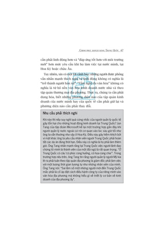 CHINH PHUÅC KHAÁCH HAÂNG TRUNG QUÖËC 47
cêìn phaãi linh àöång hún vaâ “àaáp ûáng töët hún vúái möi trûúâng
múái” hún mûác yïu cêìu khi hoå laâm viïåc taåi nûúác mònh, taåi
Hoa Kyâ hoùåc chêu Êu.
Tuy nhiïn, xin coá möåt lúâi caãnh baáo: nhûäng ngûúâi àûúåc phoãng
vêën nhêën maånh thñch nghi vaâ linh àöång khöng coá nghôa laâ
“trúã thaânh ngûúâi baãn xûá”. “Têìm nghô àa vùn hoáa” khöng coá
nghôa laâ tûâ boã nïìn vùn hoáa kinh doanh nûúác nhaâ vaâ theo
têåp quaán thûúng maåi àõa phûúng. Thûåc ra, chuáng ta cêìn phaãi
dung hoâa, biïët nhûäng phûúng diïån naâo cuãa têåp quaán kinh
doanh cuãa nûúác mònh hay cuãa quöëc tïë cêìn phaãi giûä laåi vaâ
phûúng diïån naâo cêìn phaãi thay àöíi.
Nhu cêìu phaãi thñch nghiNhu cêìu phaãi thñch nghiNhu cêìu phaãi thñch nghiNhu cêìu phaãi thñch nghiNhu cêìu phaãi thñch nghi
Khi naâo thò nïëp suy nghô quaá cûáng nhùæc cuãa ngûúâi quaãn lyá quöëc tïë
gêy töín haåi cho nhûäng hoaåt àöång kinh doanh taåi Trung Quöëc? Jun
Tang cuãa têåp àoaân Microsoft kïí laåi möåt trûúâng húåp gêìn àêy khi
ngûúâi quaãn lyá nûúác ngoaâi cûá rúâi cú quan vaâo luác saáu giúâ töëi nhû
öng ta vêîn thûúâng nhû vêåy úã Hoa Kyâ. Àiïìu naây gêy hiïìm khñch búãi
vò mùåt khaác öng ta yïu cêìu nhên viïn ngûúâi Trung Quöëc phaãi hoaân
têët caác dûå aán àuáng thúâi haån. Àiïìu naây coá nghôa laâ hoå phaãi laâm thïm
giúâ. Öng Tang nhêën maånh rùçng taåi Trung Quöëc viïåc ngûúâi laänh àaåo
chûáng toã mònh laâ thaânh viïn cuãa möåt àöåi nguä laâ rêët quan troång. “ÚÃ
Trung Quöëc coá cêu 'coá phuác cuâng hûúãng, coá hoåa cuâng chia’”. Trong
trûúâng húåp nïu trïn, öng Tang tin rùçng ngûúâi quaãn lyá ngûúâi Myä kia
leä ra phaãi tuên theo têåp quaán àõa phûúng laâ giaám àöëc phaãi laâm viïåc
vúái möåt lûúång thúâi gian tûúng tûå nhû nhûäng nhên viïn cuãa mònh.
Öng Tang noái: “Sai lêìm söë möåt nhûäng ngûúâi múái àïën Trung Quöëc
mùæc phaãi laâ cöë aáp àùåt caách àiïìu haânh cöng ty cuãa riïng mònh vaâo
vùn hoáa àõa phûúng maâ khöng hiïíu gò vïì triïët lyá cú baãn vïì kinh
doanh cuãa àõa phûúng êëy”.
 
