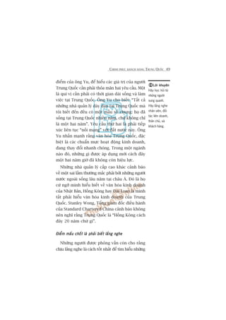 CHINH PHUÅC KHAÁCH HAÂNG TRUNG QUÖËC 49
àiïím cuãa öng Yu, àïí hiïíu caác giaá trõ cuãa ngûúâi
Trung Quöëc cêìn phaãi thoãa maän hai yïu cêìu. Möåt
laâ quñ võ cêìn phaãi coá thúâi gian daâi söëng vaâ laâm
viïåc taåi Trung Quöëc. Öng Yu cho biïët: “Têët caã
nhûäng nhaâ quaãn lyá daây daån taåi Trung Quöëc maâ
töi biïët àïën àïìu coá möåt mêîu söë chung: hoå àaä
söëng taåi Trung Quöëc nhiïìu nùm, chûá khöng chó
laâ möåt hai nùm”. Yïu cêìu thûá hai laâ phaãi tiïëp
xuác liïn tuåc “nöëi maång” vúái àêët nûúác naây. Öng
Yu nhêën maånh rùçng vùn hoáa Trung Quöëc, àùåc
biïåt laâ caác chuêín mûåc hoaåt àöång kinh doanh,
àang thay àöíi nhanh choáng. Trong möåt ngaânh
naâo àoá, nhûäng gò àûúåc aáp duång múái caách àêy
möåt hai nùm giúâ àaä khöng coân hiïåu lûåc.
Nhûäng nhaâ quaãn lyá cêëp cao khaác caãnh baáo
vïì möåt sai lêìm thûúâng mùæc phaãi búãi nhûäng ngûúâi
nûúác ngoaâi söëng lêu nùm taåi chêu AÁ. Àoá laâ hoå
cûá ngúä mònh hiïíu biïët vïì vùn hoáa kinh doanh
cuãa Nhêåt Baãn, Höìng Köng hay Àaâi Loan laâ mònh
têët phaãi hiïíu vùn hoáa kinh doanh cuãa Trung
Quöëc. Stanley Wong, Töíng giaám àöëc àiïìu haânh
cuãa Standard Chartered China caãnh baáo khöng
nïn nghô rùçng Trung Quöëc laâ “Höìng Köng caách
àêy 20 nùm chûá gò”.
Àiïím mêëu chöët laâ phaãi biïët lùæng ngheÀiïím mêëu chöët laâ phaãi biïët lùæng ngheÀiïím mêëu chöët laâ phaãi biïët lùæng ngheÀiïím mêëu chöët laâ phaãi biïët lùæng ngheÀiïím mêëu chöët laâ phaãi biïët lùæng nghe
Nhûäng ngûúâi àûúåc phoãng vêën coân cho rùçng
chõu lùæng nghe laâ caách töët nhêët àïí tòm hiïíu nhûäng
Lúâi khuyïnLúâi khuyïnLúâi khuyïnLúâi khuyïnLúâi khuyïn
Haäy hoåc hoãi tûâ
nhûäng ngûúâi
xung quanh.
Haäy lùæng nghe
nhên viïn, àöëi
taác liïn doanh,
thên chuã, vaâ
khaách haâng.
 