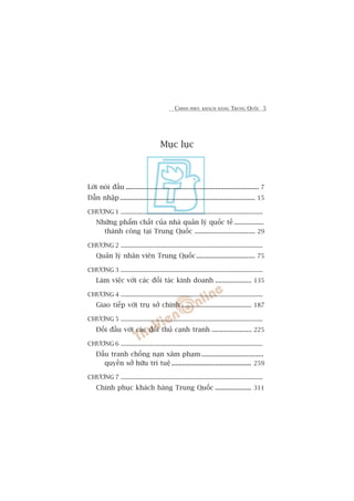 CHINH PHUÅC KHAÁCH HAÂNG TRUNG QUÖËC 5
Muåc luåc
Lúâi noái àêìu ...................................................................... 7
Dêîn nhêåp ....................................................................... 15
CHÛÚNG 1 ..........................................................................................
Nhûäng phêím chêët cuãa nhaâ quaãn lyá quöëc tïë .................
thaânh cöng taåi Trung Quöëc ................................... 29
CHÛÚNG 2 ..........................................................................................
Quaãn lyá nhên viïn Trung Quöëc.................................. 75
CHÛÚNG 3 ..........................................................................................
Laâm viïåc vúái caác àöëi taác kinh doanh ..................... 135
CHÛÚNG 4 ..........................................................................................
Giao tiïëp vúái truå súã chñnh......................................... 187
CHÛÚNG 5 ..........................................................................................
Àöëi àêìu vúái caác àöëi thuã caånh tranh ....................... 225
CHÛÚNG 6 ..........................................................................................
Àêëu tranh chöëng naån xêm phaåm ....................................
quyïìn súã hûäu trñ tuïå.......................................... 259
CHÛÚNG 7 ..........................................................................................
Chinh phuåc khaách haâng Trung Quöëc ................... 311
 