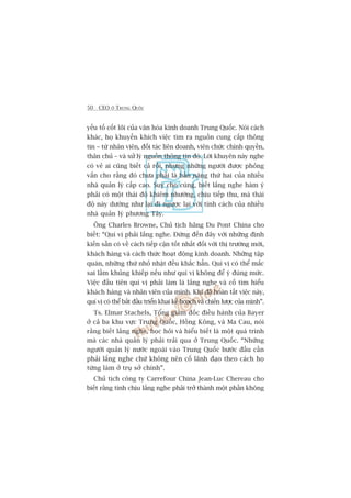 50 CEO ÚÃ TRUNG QUÖËC
yïëu töë cöët loäi cuãa vùn hoáa kinh doanh Trung Quöëc. Noái caách
khaác, hoå khuyïën khñch viïåc tòm ra nguöìn cung cêëp thöng
tin – tûâ nhên viïn, àöëi taác liïn doanh, viïn chûác chñnh quyïìn,
thên chuã – vaâ xûã lyá nguöìn thöng tin àoá. Lúâi khuyïn naây nghe
coá veã ai cuäng biïët caã röìi, nhûng nhûäng ngûúâi àûúåc phoãng
vêën cho rùçng àoá chûa phaãi laâ baãn nùng thûá hai cuãa nhiïìu
nhaâ quaãn lyá cêëp cao. Suy cho cuâng, biïët lùæng nghe haâm yá
phaãi coá möåt thaái àöå khiïm nhûúâng, chõu tiïëp thu, maâ thaái
àöå naây dûúâng nhû laåi ài ngûúåc laåi vúái tñnh caách cuãa nhiïìu
nhaâ quaãn lyá phûúng Têy.
Öng Charles Browne, Chuã tõch haäng Du Pont China cho
biïët: “Quñ võ phaãi lùæng nghe. Àûâng àïën àêy vúái nhûäng àõnh
kiïën sùén coá vïì caách tiïëp cêån töët nhêët àöëi vúái thõ trûúâng múái,
khaách haâng vaâ caách thûác hoaåt àöång kinh doanh. Nhûäng têåp
quaán, nhûäng thûá nhoã nhùåt àïìu khùæc hùèn. Quñ võ coá thïí mùæc
sai lêìm khuãng khiïëp nïëu nhû quñ võ khöng àïí yá àuáng mûác.
Viïåc àêìu tiïn quñ võ phaãi laâm laâ lùæng nghe vaâ cöë tòm hiïíu
khaách haâng vaâ nhên viïn cuãa mònh. Khi àaä hoaân têët viïåc naây,
quñ võ coá thïí bùæt àêìu triïín khai kïë hoaåch vaâ chiïën lûúåc cuãa mònh”.
Ts. Elmar Stachels, Töíng giaám àöëc àiïìu haânh cuãa Bayer
úã caã ba khu vûåc Trung Quöëc, Höìng Köng, vaâ Ma Cau, noái
rùçng biïët lùæng nghe, hoåc hoãi vaâ hiïíu biïët laâ möåt quaá trònh
maâ caác nhaâ quaãn lyá phaãi traãi qua úã Trung Quöëc. “Nhûäng
ngûúâi quaãn lyá nûúác ngoaâi vaâo Trung Quöëc bûúác àêìu cêìn
phaãi lùæng nghe chûá khöng nïn cöë laänh àaåo theo caách hoå
tûâng laâm úã truå súã chñnh”.
Chuã tõch cöng ty Carrefour China Jean-Luc Chereau cho
biïët rùçng tñnh chõu lùæng nghe phaãi trúã thaânh möåt phêìn khöng
 