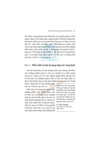 CHINH PHUÅC KHAÁCH HAÂNG TRUNG QUÖËC 51
thïí thiïëu trong phong caách laänh àaåo cuãa ngûúâi quaãn lyá nûúác
ngoaâi. Bùçng caách lùæng nghe, ngûúâi quaãn lyá khöng nhûäng hoåc
hoãi àûúåc nhiïìu maâ coân giaânh àûúåc loâng tin vaâ thiïån chñ cuãa
àöëi taác, viïn chûác, vaâ nhên viïn. “Nïëu khöng coá àûúåc tñnh
caách chõu lùæng nghe ngûúâi khaác, khöng chõu tòm hiïíu nhûäng
àiïím khaác biïåt giûäa hoå, quñ võ seä khöng thïí quaãn lyá àûúåc”,
öng noái. “Àïí thaânh cöng úã chêu AÁ, àùåc biïåt laâ úã Trung Quöëc,
quñ võ cêìn phaãi lùæng nghe ngûúâi ta. Nïëu quñ võ khöng laâm
thïë thò coá thïí seä coá tai hoåa xaãy ra”.
Bêåc 3: Phêím chêët caá nhên aáp duång riïng cho Trung QuöëcPhêím chêët caá nhên aáp duång riïng cho Trung QuöëcPhêím chêët caá nhên aáp duång riïng cho Trung QuöëcPhêím chêët caá nhên aáp duång riïng cho Trung QuöëcPhêím chêët caá nhên aáp duång riïng cho Trung Quöëc
Sau khi trònh baây chi tiïët nhûäng tñnh caách chung cêìn thiïët
cho nhûäng ngûúâi quaãn lyá cêëp cao chuêín bõ ra nûúác ngoaâi
cöng taác, chuáng töi yïu cêìu nhûäng ngûúâi àûúåc phoãng vêën
ài sêu hún vaâo nhûäng phêím chêët cuå thïí cêìn thiïët phaãi coá
àïí coá thïí thaânh cöng trong möi trûúâng kinh doanh cuãa Trung
Quöëc. Dûúái àêy laâ nùm phêím chêët
maâ caác chuyïn gia nïu ra.
Àiïìu thuá võ laâ chuáng töi nhêån thêëy
nhûäng phêím chêët chñnh àûúåc xem
laâ thiïët yïëu taåi Trung Quöëc dûúâng
nhû laåi mêu thuêîn nhau. Hoå nïu ra
tñnh khiïm nhûúâng lêîn sûå cûáng rùæn,
tñnh kiïn nhêîn lêîn sûå nhanh nhaåy.
Nhû caác quñ võ seä thêëy roä trong phêìn
trònh baây dûúái àêy, caác chuyïn gia
naây nhêën maånh rùçng möi trûúâng kinh
“Laänh àaåo taåi Trung Quöëc
khöng coá nghôa laâ aáp àùåt
quan àiïím cuãa mònh, khöng
phaãi laâ noái rùçng ‘Töi chñnh
laâ chuyïn gia. Töi biïët têët
caã moåi thûá. ÚÃ khùæp moåi núi
trïn thïë giúái, chuáng töi àaä
tûâng laâm theo caách àoá’”.
Ts. Elmar StachelsTs. Elmar StachelsTs. Elmar StachelsTs. Elmar StachelsTs. Elmar Stachels,
Töíng giaám àöëc àiïìu haânh,
Bayer China
 