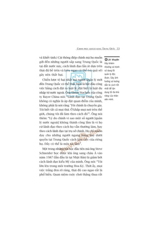 CHINH PHUÅC KHAÁCH HAÂNG TRUNG QUÖËC 53
vaâ khiïët tõnh.) Caái thöng àiïåp chñnh maâ hoå muöën
gûãi àïën nhûäng ngûúâi sùæp sang Trung Quöëc laâ
taåi àêët nûúác naây, caách laänh àaåo lêën aát dûåa trïn
thaái àöå bïì trïn vaâ kiïu ngaåo coá thïí (vaâ quaã seä)
gêy nïn thêët baåi.
Chiïën lûúåc tïå haåi nhêët maâ ngûúâi quaãn lyá múái
àïën Trung Quöëc coá thïí thûåc hiïån laâ bùæt àêìu cöng
viïåc bùçng caách àùåt ra luêåt lïå, àùåt biïåt laâ luêåt du
nhêåp tûâ nûúác ngoaâi. Öng Elmar Stachels cuãa cöng
ty Bayer China noái: “Laänh àaåo taåi Trung Quöëc
khöng coá nghôa laâ aáp àùåt quan àiïím cuãa mònh,
khöng phaãi laâ noái rùçng 'Töi chñnh laâ chuyïn gia.
Töi biïët têët caã moåi thûá. ÚÃ khùæp moåi núi trïn thïë
giúái, chuáng töi àaä laâm theo caách àoá’”. Öng noái
thïm: “Lyá do chñnh vò sao möåt söë ngûúâi [quaãn
lyá nûúác ngoaâi] khöng thaânh cöng lùæm laâ vò hoå
cûá laänh àaåo theo caách hoå vêîn thûúâng laâm, hay
theo caách laänh àaåo taåi truå súã chñnh. Hoå chó muöën
daåy cho nhûäng ngûúâi ngang haâng hay dûúái
quyïìn taåi Trung Quöëc caách laâm viïåc cuãa riïng
hoå. Àêëy coá thïí laâ möåt sai lêìm”.
Möåt trong nhûäng baâi hoåc àêìu tiïn maâ öng Steve
Schneider hoåc àûúåc khi öng sang chêu AÁ vaâo
nùm 1987 (lêìn àêìu laâ taåi Nhêåt Baãn) laâ giaãm búát
caách laänh àaåo kiïíu Myä cuãa mònh. Öng noái: “Töi
lúán lïn trong möi trûúâng Hoa Kyâ. Thúâi êëy, moåi
viïåc trùæng àen roä raâng, thaái àöå cao ngaåo rêët laâ
phöí biïën. Quan niïåm cuöåc chúi thùæng thua rêët
Lúâi khuyïnLúâi khuyïnLúâi khuyïnLúâi khuyïnLúâi khuyïn
Haäy khiïm
nhûúâng vaâ traánh
sûã duång löëi
quaãn lyá àöåc
àoaán. Gêy aãnh
hûúãng vaâ hûúáng
dêîn laâ caách töët
nhêët àïí têån
duång töëi àa khaã
nùng cuãa nhên
viïn mònh.
 