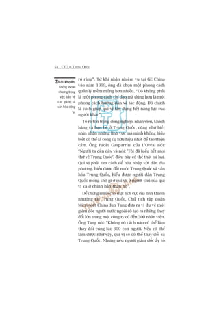 54 CEO ÚÃ TRUNG QUÖËC
roä raâng”. Tûâ khi nhêån nhiïåm vuå taåi GE China
vaâo nùm 1999, öng àaä choån möåt phong caách
quaãn lyá mïìm moãng hún nhiïìu. “Àoá khöng phaãi
laâ möåt phong caách chó àaåo maâ àuáng hún laâ möåt
phong caách hûúáng dêîn vaâ taác àöång. Àoá chñnh
laâ caách giuáp quñ võ têån duång hïët nùng lûåc cuãa
ngûúâi khaác”.
Toã ra tön troång àöìng nghiïåp, nhên viïn, khaách
haâng vaâ baån beâ úã Trung Quöëc, cuäng nhû biïët
nhòn nhêån nhûäng lônh vûåc maâ mònh khöng hiïíu
biïët coá thïí laâ cöng cuå hûäu hiïåu nhêët àïí taåo thiïån
caãm. Öng Paolo Gasparrini cuãa L’Oreáal noái:
“Ngûúâi ta àïën àêy vaâ noái: 'Töi àaä hiïíu hïët moåi
thûá vïì Trung Quöëc’, àiïìu naây coá thïí thêåt tai haåi.
Quñ võ phaãi tòm caách àïí hoâa nhêåp vúái dên àõa
phûúng, hiïíu àûúåc àêët nûúác Trung Quöëc vaâ vùn
hoáa Trung Quöëc, hiïíu àûúåc ngûúâi dên Trung
Quöëc mong chúâ gò úã quñ võ, úã ngûúâi chuã cuãa quñ
võ vaâ úã chñnh baãn thên hoå”.
Àïí chûáng minh cho mùåt tñch cûåc cuãa tñnh khiïm
nhûúâng taåi Trung Quöëc, Chuã tõch têåp àoaân
Microsoft China Jun Tang àûa ra vñ duå vïì möåt
giaám àöëc ngûúâi nûúác ngoaâi cöë taåo ra nhûäng thay
àöíi lúán trong möåt cöng ty coá àïën 300 nhên viïn.
Öng Tang noái: “Khöng coá caách naâo coá thïí laâm
thay àöíi cuâng luác 300 con ngûúâi. Nïëu coá thïí
laâm àûúåc nhû vêåy, quñ võ seä coá thïí thay àöíi caã
Trung Quöëc. Nhûng nïëu ngûúâi giaám àöëc êëy toã
Lúâi khuyïnLúâi khuyïnLúâi khuyïnLúâi khuyïnLúâi khuyïn
Khöng khoan
nhûúång trong
viïåc baão vïå
caác giaá trõ vaâ
vùn hoáa cöng
ty.
 