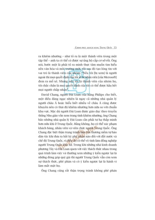 CHINH PHUÅC KHAÁCH HAÂNG TRUNG QUÖËC 55
ra khiïm nhûúâng – nhû toã ra laâ möåt thaânh viïn trong möåt
têåp thïí – anh ta coá thïí coá àûúåc sûå uãng höå cêëp cú súã röìi. Öng
noái, bûúác möåt laâ phaãi toã ra mònh thûåc têm muöën tòm hiïíu
nïìn vùn hoáa vaâ möi trûúâng múái, röìi sau àoá taåo loâng tin vúái
vai troâ laâ thaânh viïn cuãa nhoám. “Nïëu töi [bõ xem] laâ ngûúâi
ngoaâi thò moåi quyïët àõnh cuãa töi seä bõ nhên viïn [cuãa Microsoft]
àem ra möí xeã. Nhûng nïëu töi laâ thaânh viïn cuãa nhoám hoå,
töi chùæc chùæn laâ moåi quyïët àõnh cuãa töi coá thïí àûúåc hêìu hïët
moåi ngûúâi chêëp nhêån”.
David Chang, ngûúâi Àaâi Loan cuãa haäng Philips cho biïët,
möåt àiïìu àaáng ngaåc nhiïn laâ ngay caã nhûäng nhaâ quaãn lyá
ngûúâi chêu AÁ hoùåc hiïíu biïët nhiïìu vïì chêu AÁ cuäng àûúåc
khuyïn nïn coá thaái àöå khiïm nhûúâng hún nûäa so vúái chuêín
khu vûåc. Mùåc duâ ngûúâi Àaâi Loan àûúåc giaáo duåc theo truyïìn
thöëng Nho giaáo vöën xem troång tñnh khiïm nhûúâng, öng Chang
baão nhûäng nhaâ quaãn lyá Àaâi Loan cêìn phaãi tûå haå thêëp mònh
hún nûäa khi úã Trung Quöëc. Bùçng khöng, hoå coá thïí xuác phaåm
khaách haâng, nhên viïn vaâ viïn chûác ngûúâi Trung Quöëc. Öng
Chang àùåc biïåt thêån troång traánh laâm töín thûúng niïìm tûå haâo
dên töåc khi àûa ra bêët kyâ phï phaán naâo àöëi vúái àêët nûúác vaâ
chïë àöå Trung Quöëc, vò àiïìu àoá coá thïí vö tònh laâm àöìng nghiïåp
ngûúâi Trung Quöëc khoá xûã. Trong khi nhûäng nhaâ kinh doanh
phûúng Têy vaâ Àaâi Loan quen vúái viïåc thaách thûác nhau trong
quaá trònh laâm viïåc vaâ thûúâng xem nhûäng yá kiïën ngûúåc laåi laâ
nhûäng àoáng goáp quyá giaá thò ngûúâi Trung Quöëc vêîn coân xem
sûå thaách thûác, phï phaán vaâ coá yá kiïën ngûúåc laåi laâ haânh vi
laâm mêët mùåt hoå.
Öng Chang cuäng rêët thêån troång traánh khöng phï phaán
 