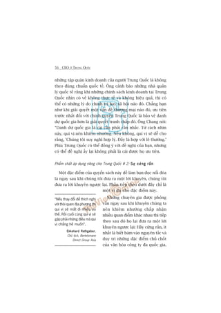 56 CEO ÚÃ TRUNG QUÖËC
nhûäng têåp quaán kinh doanh cuãa ngûúâi Trung Quöëc laâ khöng
theo àuáng chuêín quöëc tïë. Öng caãnh baáo nhûäng nhaâ quaãn
lyá quöëc tïë rùçng khi nhûäng chñnh saách kinh doanh taåi Trung
Quöëc nhòn coá veã khöng thûåc tïë vaâ khöng hiïåu quaã, thò coá
thïí coá nhûäng lyá do chñnh trõ hay xaä höåi naâo àoá. Chùèng haån
nhû khi giaãi quyïët möåt vêën àïì thûúng maåi naâo àoá, ûu tiïn
trûúác nhêët àöëi vúái chñnh quyïìn Trung Quöëc laâ baão vïå danh
dûå quöëc gia hún laâ giaãi quyïët tranh chêëp àoá. Öng Chang noái:
“Danh dûå quöëc gia laâ caái cêìn phaãi cên nhùæc. Tûâ caách nhòn
naây, quñ võ nïn khiïm nhûúâng. Nïëu khöng, quñ võ seä dïî cho
rùçng, 'Chuáng töi suy nghô húåp lyá. Àêëy laâ húåp vúái leä thûúâng.’
Phña Trung Quöëc coá thïí àöìng yá vúái àïì nghõ cuãa baån, nhûng
coá thïí àïì nghõ êëy laåi khöng phaãi laâ caái àûúåc hoå ûu tiïn.
Phêím chêët aáp duång riïng cho Trung Quöëc # 2: Sûå cûáng rùænSûå cûáng rùænSûå cûáng rùænSûå cûáng rùænSûå cûáng rùæn
Möåt àùåc àiïím cuãa quyïín saách naây dïî laâm baån àoåc nöíi àoáa
laâ ngay sau khi chuáng töi àûa ra möåt lúâi khuyïn, chuáng töi
àûa ra lúâi khuyïn ngûúåc laåi. Phêìn tiïëp theo dûúái àêy chó laâ
möåt vñ duå cho àùåc àiïím naây.
Nhûäng chuyïn gia àûúåc phoãng
vêën ngay sau khi khuyïn chuáng ta
nïn khiïm nhûúâng chêëp nhêån
nhiïìu quan àiïím khaác nhau thò tiïëp
theo sau àoá hoå laåi àûa ra möåt lúâi
khuyïn ngûúåc laåi: Haäy cûáng rùæn, ñt
nhêët laâ biïët baám vaâo nguyïn tùæc vaâ
duy trò nhûäng àùåc àiïím chuã chöët
cuãa vùn hoáa cöng ty àa quöëc gia.
“Nïëu thay àöíi àïí thñch nghi
vúái thoái quen àõa phûúng thò
quñ võ seä mêët ài nhiïìu ûu
thïë. Röìi cuöëi cuâng quñ võ seä
gùåp phaãi nhûäng àiïìu maâ quñ
võ chùèng hïì muöën”.
Ekkehard RathgeberEkkehard RathgeberEkkehard RathgeberEkkehard RathgeberEkkehard Rathgeber,
Chuã tõch, Bertelsmann
Direct Group Asia
 