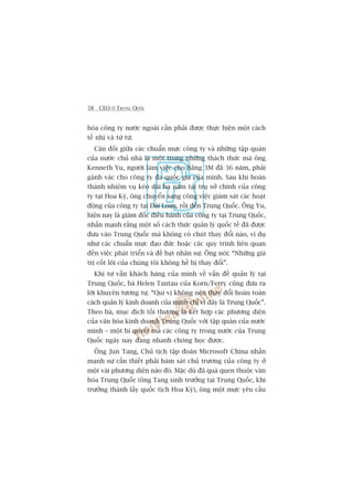 58 CEO ÚÃ TRUNG QUÖËC
hoáa cöng ty nûúác ngoaâi cêìn phaãi àûúåc thûåc hiïån möåt caách
tïë nhõ vaâ tûâ tûâ.
Cên àöëi giûäa caác chuêín mûåc cöng ty vaâ nhûäng têåp quaán
cuãa nûúác chuã nhaâ laâ möåt trong nhûäng thaách thûác maâ öng
Kenneth Yu, ngûúâi laâm viïåc cho haäng 3M àaä 36 nùm, phaãi
gaánh vaác cho cöng ty àa quöëc gia cuãa mònh. Sau khi hoaân
thaânh nhiïåm vuå keáo daâi ba nùm taåi truå súã chñnh cuãa cöng
ty taåi Hoa Kyâ, öng chuyïín sang cöng viïåc giaám saát caác hoaåt
àöång cuãa cöng ty taåi Àaâi Loan, röìi àïën Trung Quöëc. Öng Yu,
hiïån nay laâ giaám àöëc àiïìu haânh cuãa cöng ty taåi Trung Quöëc,
nhêën maånh rùçng möåt söë caách thûác quaãn lyá quöëc tïë àaä àûúåc
àûa vaâo Trung Quöëc maâ khöng coá chuát thay àöíi naâo, vñ duå
nhû caác chuêín mûåc àaåo àûác hoùåc caác quy trònh liïn quan
àïën viïåc phaát triïín vaâ àïì baåt nhên sûå. Öng noái: “Nhûäng giaá
trõ cöët loäi cuãa chuáng töi khöng hïì bõ thay àöíi”.
Khi tû vêën khaách haâng cuãa mònh vïì vêën àïì quaãn lyá taåi
Trung Quöëc, baâ Helen Tantau cuãa Korn/Ferry cuäng àûa ra
lúâi khuyïn tûúng tûå. “Quñ võ khöng nïn thay àöíi hoaân toaân
caách quaãn lyá kinh doanh cuãa mònh chó vò àêy laâ Trung Quöëc”.
Theo baâ, muåc àñch töëi thûúång laâ kïët húåp caác phûúng diïån
cuãa vùn hoáa kinh doanh Trung Quöëc vúái têåp quaán cuãa nûúác
mònh – möåt bñ quyïët maâ caác cöng ty trong nûúác cuãa Trung
Quöëc ngaây nay àang nhanh choáng hoåc àûúåc.
Öng Jun Tang, Chuã tõch têåp àoaân Microsoft China nhêën
maånh sûå cêìn thiïët phaãi baám saát chuã trûúng cuãa cöng ty úã
möåt vaâi phûúng diïån naâo àoá. Mùåc duâ àaä quaá quen thuöåc vùn
hoáa Trung Quöëc (öng Tang sinh trûúãng taåi Trung Quöëc, khi
trûúãng thaânh lêëy quöëc tõch Hoa Kyâ), öng möåt mûåc yïu cêìu
 
