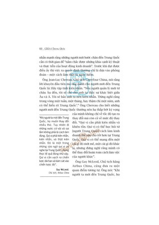 60 CEO ÚÃ TRUNG QUÖËC
nhêën maånh rùçng nhûäng ngûúâi múái bûúác chên àïën Trung Quöëc
cêìn coá thúâi gian àïí “nùæm chùæc àûúåc nhûäng khña caånh kyä thuêåt
vaâ thûåc tiïîn cuãa hoaåt àöång kinh doanh”. Trûúác khi àaåt àûúåc
àiïìu êëy thò viïåc ra quyïët àõnh thûúâng chó laâ dûåa vaâo phoãng
àoaán – möåt caách laâm thêåt laâ nguy hiïím.
Öng Jean-Luc Chereau, Chuã tõch Carrefour China, noái rùçng
lúâi khuyïn àêìu tiïn maâ öng daânh cho ngûúâi múái àïën Trung
Quöëc laâ: Haäy têåp tñnh kiïn nhêîn. “Nïëu ngûúâi quaãn lyá múái tûâ
chêu Êu àïën, töi seä chó cho anh ta thêëy sûå khaác biïåt giûäa
Êu vaâ AÁ. Töi seä baão anh ta nïn kiïn nhêîn. 'Àûâng nghô rùçng
trong voâng möåt tuêìn, möåt thaáng, hay thêåm chñ möåt nùm, anh
coá thïí hiïíu roä Trung Quöëc’.” Öng Chereau cho biïët nhûäng
ngûúâi múái àïën Trung Quöëc thûúâng nïn haå thêëp búát kyâ voång
cuãa mònh khöng chó vïì töëc àöå taåo ra
thay àöíi maâ coân caã vïì mûác àöå thay
àöíi. “Quñ võ cêìn phaãi kiïn nhêîn vaâ
khiïn töën. Quñ võ coá thïí hoåc hoãi tûâ
[ngûúâi Trung Quöëc] caách laâm kinh
doanh thïë naâo cho töët hún taåi Trung
Quöëc. Quñ võ coá thïí mang àïën möåt
caái gò àoá múái meã, möåt caái gò àoá khaác
laå, nhûng àûâng nghô rùçng mònh coá
thïí thay àöíi hoaân toaân caách laâm viïåc
cuãa ngûúâi khaác”.
Öng Guy McLeod, Chuã tõch haäng
Airbus China, cuäng àûa ra möåt
quan àiïím tûúng tûå. Öng noái: “Khi
ngûúâi ta múái àïën Trung Quöëc, hoå
“Khi ngûúâi ta múái àïën Trung
Quöëc, hoå muöën thay àöíi
nhiïìu thûá. Tuy nhiïn ài
nhûäng nûúác cúâ vöåi vaä sai
lêìm khöng phaãi laâ caách laâm
àuáng. Quñ võ phaãi kiïn nhêîn,
kiïn nhêîn, vaâ thêåt kiïn
nhêîn. Àoá laâ möåt trong
nhûäng saáo ngûä quñ võ seä
nghe taåi Trung Quöëc, nhûng
thûåc tïë quaã àuáng nhû vêåy.
Quñ võ cêìn vaåch ra chiïën
lûúåc daâi haån vaâ baám saát vaâo
chiïën lûúåc àoá”.
Guy McLeodGuy McLeodGuy McLeodGuy McLeodGuy McLeod,
Chuã tõch, Airbus China
 