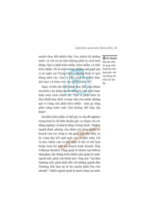 CHINH PHUÅC KHAÁCH HAÂNG TRUNG QUÖËC 61
muöën thay àöíi nhiïìu thûá. Tuy nhiïn ài nhûäng
nûúác cúâ vöåi vaä sai lêìm khöng phaãi laâ caách laâm
àuáng. Quñ võ phaãi kiïn nhêîn, kiïn nhêîn, vaâ thêåt
kiïn nhêîn. Àoá laâ möåt trong nhûäng saáo ngûä quñ
võ seä nghe taåi Trung Quöëc, nhûng thûåc tïë quaã
àuáng nhû vêåy. Quñ võ cêìn vaåch ra chiïën lûúåc
daâi haån vaâ baám saát vaâo chiïën lûúåc àoá”.
Ngay caã khi cêìn thiïët phaãi thay àöíi, öng Elmar
Stachels cuãa haäng Bayer khuyïn cêìn phaãi thûåc
hiïån möåt caách chêåm raäi. “Quñ võ phaãi kiïn trò
theo àuöíi muåc àñch vaâ muåc tiïu cuãa mònh, nhûng
quñ võ cuäng cêìn phaãi kiïn nhêîn – laâm gò cuäng
phaãi tûâng bûúác möåt chûá khöng thïí hêëp têëp
àûúåc”.
Sûå thiïëu kiïn nhêîn coá thïí gêy ra vêën àïì nghiïm
troång hún laâ chó àún thuêìn gêy va chaåm vúái caác
àöìng nghiïåp vaâ khaách haâng Trung Quöëc. Nhûäng
ngûúâi àûúåc phoãng vêën nhêån xeát rùçng nhiïìu kïë
hoaåch cuãa caác cöng ty àa quöëc gia cho thêëy coá
kyâ voång àaåt kïët quaã quaá cao vaâ quaá súám. Löëi
tû duy thiïín vêån vaâ phi thûåc tïë àoá coá thïí laâm
hoãng toaân böå möåt kïë hoaåch kinh doanh. Öng
Volkmar Ruebel, Töíng quaãn lyá khaách saån Hilton
Shanghai, àaä chûáng kiïën nhiïìu nhaâ quaãn lyá nûúác
ngoaâi mùæc phaãi cùn bïånh naây. Öng noái: “Sai lêìm
thûúâng mùæc phaãi nhêët àöëi vúái nhûäng ngûúâi àïën
Thûúång Haãi laâm ùn laâ hoå muöën phêët lïn cho
nhanh”. Nhiïìu ngûúâi quaãn lyá quïn rùçng taåi nûúác
Lúâi khuyïnLúâi khuyïnLúâi khuyïnLúâi khuyïnLúâi khuyïn
Haäy kiïn nhêîn.
Sûã duång chiïën
thuêåt thûåc hiïån
tûâng bûúác möåt
chûá khöng nïn
noáng vöåi, hêëp
têëp.
 
