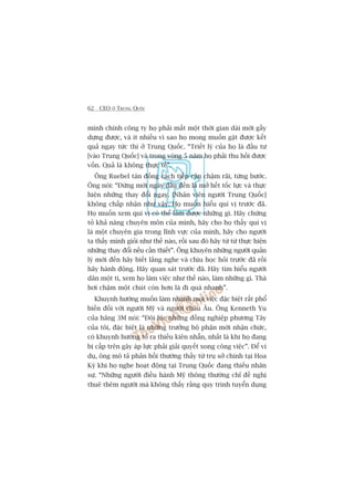 62 CEO ÚÃ TRUNG QUÖËC
mònh chñnh cöng ty hoå phaãi mêët möåt thúâi gian daâi múái gêìy
dûång àûúåc, vaâ ñt nhiïìu vò sao hoå mong muöën gùåt àûúåc kïët
quaã ngay tûác thò úã Trung Quöëc. “Triïët lyá cuãa hoå laâ àêìu tû
[vaâo Trung Quöëc] vaâ trong voâng 5 nùm hoå phaãi thu höìi àûúåc
vöën. Quaã laâ khöng thûåc tïë”.
Öng Ruebel taán àöìng caách tiïëp cêån chêåm raäi, tûâng bûúác.
Öng noái: “Àûâng múái ngaây àêìu àïën laâ múã hïët töëc lûåc vaâ thûåc
hiïån nhûäng thay àöíi ngay. [Nhên viïn ngûúâi Trung Quöëc]
khöng chêëp nhêån nhû vêåy. Hoå muöën hiïíu quñ võ trûúác àaä.
Hoå muöën xem quñ võ coá thïí laâm àûúåc nhûäng gò. Haäy chûáng
toã khaã nùng chuyïn mön cuãa mònh, haäy cho hoå thêëy quñ võ
laâ möåt chuyïn gia trong lônh vûåc cuãa mònh, haäy cho ngûúâi
ta thêëy mònh gioãi nhû thïë naâo, röìi sau àoá haäy tûâ tûâ thûåc hiïån
nhûäng thay àöíi nïëu cêìn thiïët”. Öng khuyïn nhûäng ngûúâi quaãn
lyá múái àïën haäy biïët lùæng nghe vaâ chõu hoåc hoãi trûúác àaä röìi
haäy haânh àöång. Haäy quan saát trûúác àaä. Haäy tòm hiïíu ngûúâi
dên möåt tñ, xem hoå laâm viïåc nhû thïë naâo, laâm nhûäng gò. Thaâ
húi chêåm möåt chuát coân hún laâ ài quaá nhanh”.
Khuynh hûúáng muöën laâm nhanh moåi viïåc àùåc biïåt rêët phöí
biïën àöëi vúái ngûúâi Myä vaâ ngûúâi chêu Êu. Öng Kenneth Yu
cuãa haäng 3M noái: “Àöi luác nhûäng àöìng nghiïåp phûúng Têy
cuãa töi, àùåc biïåt laâ nhûäng trûúãng böå phêån múái nhêån chûác,
coá khuynh hûúáng toã ra thiïëu kiïn nhêîn, nhêët laâ khi hoå àang
bõ cêëp trïn gêy aáp lûåc phaãi giaãi quyïët xong cöng viïåc”. Àïí vñ
duå, öng mö taã phaãn höìi thûúâng thêëy tûâ truå súã chñnh taåi Hoa
Kyâ khi hoå nghe hoaåt àöång taåi Trung Quöëc àang thiïëu nhên
sûå. “Nhûäng ngûúâi àiïìu haânh Myä thöng thûúâng chó àïì nghõ
thuï thïm ngûúâi maâ khöng thêëy rùçng quy trònh tuyïín duång
 