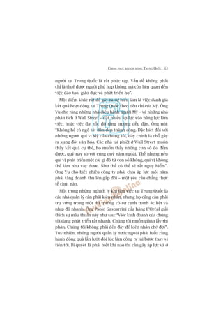CHINH PHUÅC KHAÁCH HAÂNG TRUNG QUÖËC 63
ngûúâi taåi Trung Quöëc laâ rêët phûác taåp. Vêën àïì khöng phaãi
chó laâ thuï àûúåc ngûúâi phuâ húåp khöng maâ coân liïn quan àïën
viïåc àaâo taåo, giaáo duåc vaâ phaát triïín hoå”.
Möåt àiïím khaác rêët dïî gêy ra sûå hiïíu lêìm laâ viïåc àaánh giaá
kïët quaã hoaåt àöång taåi Trung Quöëc theo tiïu chñ cuãa Myä. Öng
Yu cho rùçng nhûäng nhaâ àiïìu haânh ngûúâi Myä – vaâ nhûäng nhaâ
phên tñch úã Wall Street – àùåt nhiïìu aáp lûåc vaâo nùng lûåc laâm
viïåc, hoùåc viïåc àaåt töëc àöå tùng trûúãng àïìu àùån. Öng noái:
“Khöng hïì coá ngoä tùæt dêîn àïën thaânh cöng. Àùåc biïåt àöëi vúái
nhûäng ngûúâi quñ võ Myä cuãa chuáng töi, àêëy chñnh laâ chöî gêy
ra xung àöåt vùn hoáa. Caác nhaâ taâi phiïåt úã Wall Street muöën
thêëy kïët quaã cuå thïí, hoå muöën thêëy nhûäng con söë ào àïëm
àûúåc, quyá naây so vúái cuâng quyá nùm ngoaái. Thïë nhûng nïëu
quñ võ phaát triïín möåt caái gò àoá tûâ con söë khöng, quñ võ khöng
thïí laâm nhû vêåy àûúåc. Nhû thïë coá thïí seä rêët nguy hiïím”.
Öng Yu cho biïët nhiïìu cöng ty phaãi chõu aáp lûåc möîi nùm
phaãi tùng doanh thu lïn gêëp àöi – möåt yïu cêìu chùèng thûåc
tïë chuát naâo.
Möåt trong nhûäng nghõch lyá khi laâm viïåc taåi Trung Quöëc laâ
caác nhaâ quaãn lyá cêìn phaãi kiïn nhêîn, nhûng hoå cuäng cêìn phaãi
truå vûäng trong möåt thõ trûúâng coá sûå caånh tranh aác liïåt vaâ
nhõp àöå nhanh. Öng Paolo Gasparrini cuãa haäng L’Oreáal giaãi
thñch sûå mêu thuêîn naây nhû sau: “Viïåc kinh doanh cuãa chuáng
töi àang phaát triïín rêët nhanh. Chuáng töi muöën giaânh lêëy thõ
phêìn. Chuáng töi khöng phaãi àïën àêy àïí kiïn nhêîn chúâ àúåi”.
Tuy nhiïn, nhûäng ngûúâi quaãn lyá nûúác ngoaâi phaãi hiïíu rùçng
haânh àöång quaá lêën lûúát àöi luác laâm cöng ty luâi bûúác thay vò
tiïën túái. Bñ quyïët laâ phaãi biïët khi naâo thò cêìn gêy aáp lûåc vaâ úã
 
