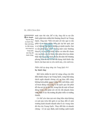 64 CEO ÚÃ TRUNG QUÖËC
mûác naâo thò vûâa. Àïí vñ duå, öng chó ra sûå cêìn
thiïët phaãi kiïn nhêîn khi thûúng thuyïët taåi Trung
Quöëc. Öng noái: “Àöëi vúái möåt söë viïåc quñ võ cêìn
phaãi toã ra kiïn nhêîn. Nïëu gêy aáp lûåc quaá, quñ
võ seä khöng àaåt àûúåc nhûäng gò mònh muöën. Quñ
võ cêìn phaãi nhaåy beán”. Trong möåt cuöåc thûúng
thuyïët, toã ra thiïëu kiïn nhêîn coi nhû àaä chaåm
vaâo nuå hön cuãa tûã thêìn. Khi phña bïn kia nhêån
thêëy baån toã ra cêëp baách thò hoå àaä nùæm thïë thûúång
phong. Khi àoá hoå coá thïí lúåi duång tònh hònh cêëp
baách cuãa baån maâ ra yïu saách naây, yïu saách noå.
Phêím chêët aáp duång riïng cho Trung Quöëc # 4:
Sûå nhanh nhaåySûå nhanh nhaåySûå nhanh nhaåySûå nhanh nhaåySûå nhanh nhaåy
Biïët kiïn nhêîn laâ möåt kyä nùng söëng coân khi
àiïìu haânh cöng ty taåi Trung Quöëc, song khaã nùng
thñch nghi nhanh choáng vúái sûå thay àöíi cuäng
khöng keám phêìn quan troång. Noái caách khaác, möåt
söë hoaåt àöång cuãa cöng ty àa quöëc gia cêìn phaãi
àïí cho noá tûâ tûâ söi lïn, trong khi àoá möåt söë hoaåt
àöång khaác cêìn phaãi söi vúái töëc àöå nhanh chûa
tûâng thêëy úã caác thõ trûúâng àaä phaát triïín vaâ trûúãng
thaânh.
Coá thïí yïn têm maâ noái rùçng hêìu nhû khöng
coá núi naâo trïn thïë giúái coá sûå thay àöíi vïì möi
trûúâng kinh doanh nhanh nhû úã caác trung têm
àö thõ cuãa Trung Quöëc. Thay àöíi lúán vaâ nhanh
choáng – vïì caác quy àõnh, möi trûúâng caånh tranh
Lúâi khuyïnLúâi khuyïnLúâi khuyïnLúâi khuyïnLúâi khuyïn
Haäy linh àöång
vaâ nhanh nhaåy.
Nùæm bùæt thöng
tin. Möi trûúâng
kinh doanh taåi
Trung Quöëc
luön thay àöíi
nhanh choáng.
 