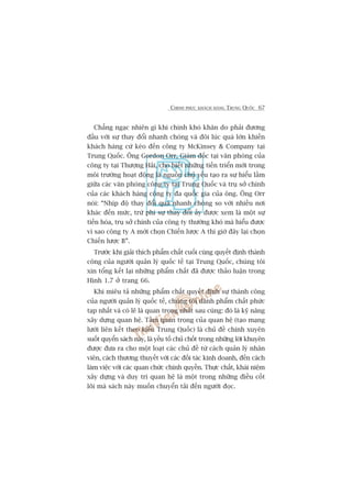CHINH PHUÅC KHAÁCH HAÂNG TRUNG QUÖËC 67
Chùèng ngaåc nhiïn gò khi chñnh khoá khùn do phaãi àûúng
àêìu vúái sûå thay àöíi nhanh choáng vaâ àöi luác quaá lúán khiïën
khaách haâng cûá keáo àïën cöng ty McKinsey & Company taåi
Trung Quöëc. Öng Gordon Orr, Giaám àöëc taåi vùn phoâng cuãa
cöng ty taåi Thûúång Haãi, cho biïët nhûäng tiïën triïín múái trong
möi trûúâng hoaåt àöång laâ nguöìn chuã yïëu taåo ra sûå hiïíu lêìm
giûäa caác vùn phoâng cöng ty taåi Trung Quöëc vaâ truå súã chñnh
cuãa caác khaách haâng cöng ty àa quöëc gia cuãa öng. Öng Orr
noái: “Nhõp àöå thay àöíi quaá nhanh choáng so vúái nhiïìu núi
khaác àïën mûác, trûâ phi sûå thay àöíi êëy àûúåc xem laâ möåt sûå
tiïën hoáa, truå súã chñnh cuãa cöng ty thûúâng khoá maâ hiïíu àûúåc
vò sao cöng ty A múái choån Chiïën lûúåc A thò giúâ àêy laåi choån
Chiïën lûúåc B”.
Trûúác khi giaãi thñch phêím chêët cuöëi cuâng quyïët àõnh thaânh
cöng cuãa ngûúâi quaãn lyá quöëc tïë taåi Trung Quöëc, chuáng töi
xin töíng kïët laåi nhûäng phêím chêët àaä àûúåc thaão luêån trong
Hònh 1.7 úã trang 66.
Khi miïu taã nhûäng phêím chêët quyïët àõnh sûå thaânh cöng
cuãa ngûúâi quaãn lyá quöëc tïë, chuáng töi daânh phêím chêët phûác
taåp nhêët vaâ coá leä laâ quan troång nhêët sau cuâng: àoá laâ kyä nùng
xêy dûång quan hïå. Têìm quan troång cuãa quan hïå (taåo maång
lûúái liïn kïët theo kiïíu Trung Quöëc) laâ chuã àïì chñnh xuyïn
suöët quyïín saách naây, laâ yïëu töë chuã chöët trong nhûäng lúâi khuyïn
àûúåc àûa ra cho möåt loaåt caác chuã àïì tûâ caách quaãn lyá nhên
viïn, caách thûúng thuyïët vúái caác àöëi taác kinh doanh, àïën caách
laâm viïåc vúái caác quan chûác chñnh quyïìn. Thûåc chêët, khaái niïåm
xêy dûång vaâ duy trò quan hïå laâ möåt trong nhûäng àiïìu cöët
loäi maâ saách naây muöën chuyïín taãi àïën ngûúâi àoåc.
 