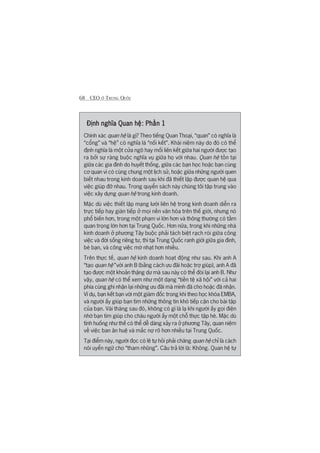 68 CEO ÚÃ TRUNG QUÖËC
Àõnh nghôa Quan hïå: Phêìn 1Àõnh nghôa Quan hïå: Phêìn 1Àõnh nghôa Quan hïå: Phêìn 1Àõnh nghôa Quan hïå: Phêìn 1Àõnh nghôa Quan hïå: Phêìn 1
Chñnh xaác quan hïå laâ gò? Theo tiïëng Quan Thoaåi, “quan” coá nghôa laâ
“cöíng” vaâ “hïå” coá nghôa laâ “nöëi kïët”. Khaái niïåm naây do àoá coá thïí
àõnh nghôa laâ möåt cûãa ngoä hay möëi liïn kïët giûäa hai ngûúâi àûúåc taåo
ra búãi sûå raâng buöåc nghôa vuå giûäa hoå vúái nhau. Quan hïå töìn taåi
giûäa caác gia àònh do huyïët thöëng, giûäa caác baån hoåc hoùåc baån cuâng
cú quan vò coá cuâng chung möåt lõch sûã, hoùåc giûäa nhûäng ngûúâi quen
biïët nhau trong kinh doanh sau khi àaä thiïët lêåp àûúåc quan hïå qua
viïåc giuáp àúä nhau. Trong quyïín saách naây chuáng töi têåp trung vaâo
viïåc xêy dûång quan hïå trong kinh doanh.
Mùåc duâ viïåc thiïët lêåp maång lûúái liïn hïå trong kinh doanh diïîn ra
trûåc tiïëp hay giaán tiïëp úã moåi nïìn vùn hoáa trïn thïë giúái, nhûng noá
phöí biïën hún, trong möåt phaåm vi lúán hún vaâ thöng thûúâng coá têìm
quan troång lúán hún taåi Trung Quöëc. Hún nûäa, trong khi nhûäng nhaâ
kinh doanh úã phûúng Têy buöåc phaãi taách biïåt raåch roâi giûäa cöng
viïåc vaâ àúâi söëng riïng tû, thò taåi Trung Quöëc ranh giúái giûäa gia àònh,
beâ baån, vaâ cöng viïåc múâ nhaåt hún nhiïìu.
Trïn thûåc tïë, quan hïå kinh doanh hoaåt àöång nhû sau. Khi anh A
“taåo quan hïå” vúái anh B (bùçng caách ûu àaäi hoùåc trúå giuáp), anh A àaä
taåo àûúåc möåt khoaãn thùång dû maâ sau naây coá thïí àoâi laåi anh B. Nhû
vêåy, quan hïå coá thïí xem nhû möåt daång “tiïìn tïå xaä höåi” vúái caã hai
phña cuâng ghi nhêån laåi nhûäng ûu àaäi maâ mònh àaä cho hoùåc àaä nhêån.
Vñ duå, baån kïët baån vúái möåt giaám àöëc trong khi theo hoåc khoáa EMBA,
vaâ ngûúâi êëy giuáp baån tòm nhûäng thöng tin khoá tiïëp cêån cho baâi têåp
cuãa baån. Vaâi thaáng sau àoá, khöng coá gò laâ laå khi ngûúâi êëy goåi àiïån
nhúâ baån tòm giuáp cho chaáu ngûúâi êëy möåt chöî thûåc têåp heâ. Mùåc duâ
tònh huöëng nhû thïë coá thïí dïî daâng xaãy ra úã phûúng Têy, quan niïåm
vïì viïåc ban ên huïå vaâ mùæc núå roä hún nhiïìu taåi Trung Quöëc.
Taåi àiïím naây, ngûúâi àoåc coá leä tûå hoãi phaãi chùng quan hïå chó laâ caách
noái uyïín ngûä cho “tham nhuäng”. Cêu traã lúâi laâ: Khöng. Quan hïå tûå
 