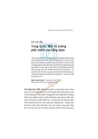 CHINH PHUÅC KHAÁCH HAÂNG TRUNG QUÖËC 7
Lúâi noái àêìu
Trung Quöëc: Möåt thõ trûúângTrung Quöëc: Möåt thõ trûúângTrung Quöëc: Möåt thõ trûúângTrung Quöëc: Möåt thõ trûúângTrung Quöëc: Möåt thõ trûúâng
phaãi chiïëm cho bùçng àûúåcphaãi chiïëm cho bùçng àûúåcphaãi chiïëm cho bùçng àûúåcphaãi chiïëm cho bùçng àûúåcphaãi chiïëm cho bùçng àûúåc
“Chó trong möåt thïë hïå maâ Trung Quöëc àaä àaåt àûúåc nhûäng thaânh
tñch maâ nhûäng nûúác khaác phaãi mêët haâng thïë kyã. Chûa coá quöëc
gia naâo (chûá àûâng noái gò àïën möåt quöëc gia têìm cúä chêu luåc) àaä
cöë gùæng gùåt haái nhiïìu thaânh tûåu nhû thïë trong möåt khoaãng thúâi
gian ngùæn nhû vêåy. Nöî lûåc àöåc nhêët vö nhõ àïí àöìng thúâi hoaân
têët hai cöng cuöåc biïën chuyïín nhû thïë cuãa Trung Quöëc – tûâ
möåt nïìn kinh tïë chó huy sang möåt nïìn kinh tïë thõ trûúâng vaâ tûâ
möåt xaä höåi nöng thön sang möåt xaä höåi àö thõ – chûa hïì coá tiïìn
lïå trong lõch sûã”.
Ngên haâng thïë giúáiNgên haâng thïë giúáiNgên haâng thïë giúáiNgên haâng thïë giúáiNgên haâng thïë giúái, Trung Quöëc nùm 2020:
Phaát triïín vaâ Thaách thûác trong Thïë kyã Múái
Cuöëi thêåp niïn 1990Cuöëi thêåp niïn 1990Cuöëi thêåp niïn 1990Cuöëi thêåp niïn 1990Cuöëi thêåp niïn 1990, àêu àêu ngûúâi ta cuäng khaáo nhau rùçng
möåt nûãa söë lûúång cêìn cêíu trïn thïë giúái hiïån àang têåp trung
úã möåt thaânh phöë duy nhêët: Thûúång Haãi. Du khaách àïën Thûúång
Haãi trong nhûäng nùm êëy hùèn àaä khöng nghi ngúâ gò àiïìu àoá;
tñnh ài tñnh laåi, taåi thúâi àiïím êëy, coá trung têm àö thõ naâo phaát
triïín nhanh hún, hay sêu röång hún Thûúång Haãi – thaânh phöë
àaä hoaân toaân thay àöíi diïån maåo chó trong voâng möåt thêåp
kyã? Caác baån chó cêìn xeát àïën sûå phaát triïín cuãa haå têìng giao
 