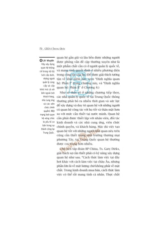 70 CEO ÚÃ TRUNG QUÖËC
quan hïå gêìn guäi vaâ lêu bïìn àûúåc nhûäng ngûúâi
àûúåc phoãng vêën àïì cêåp thûúâng xuyïn nhû laâ
möåt phêím chêët cêìn coá úã ngûúâi quaãn lyá quöëc tïë,
vaâ mang tñnh quyïët àõnh úã nhiïìu phûúng diïån
trong cöng taác cuãa hoå. (Àïí àûúåc giaãi thñch tûúâng
têån vïì khaái niïåm naây, xem “Àõnh nghôa quan
hïå: Phêìn I” trong chûúng naây, vaâ “Àõnh nghôa
quan hïå: Phêìn II" úã Chûúng 8.)
Nhû seä thêëy roä úã nhûäng chûúng tiïëp theo,
caác nhaâ quaãn lyá quöëc tïë taåi Trung Quöëc thöng
thûúâng phaãi boã ra nhiïìu thúâi gian vaâ sûác lûåc
àïí xêy dûång vaâ duy trò quan hïå vúái nhûäng ngûúâi
coá quan hïå cöng taác vúái hoå töët vaâ thên mêåt hún
so vúái mûác cêìn thiïët taåi nûúác mònh. Quan hïå
cêìn phaãi àûúåc thiïët lêåp vúái nhên viïn, àöëi taác
kinh doanh vaâ caác nhaâ cung ûáng, viïn chûác
chñnh quyïìn, vaâ khaách haâng. Mùåc duâ viïåc taåo
quan hïå töët vúái nhûäng ngûúâi liïn quan nïu trïn
cuäng cêìn thiïët trong möi trûúâng thûúng maåi
phûúng Têy, taåi Trung Quöëc quan hïå thûúâng
àûúåc coi troång hún nhiïìu.
Chuã tõch têp àoaân BP China, Ts. Gary Dirks,
giaãi thñch sûå cêìn thiïët phaãi coá kyä nùng xêy dûång
quan hïå nhû sau. “Caách thûác laâm viïåc taåi àêy
húi khaác vúái caách laâm viïåc taåi chêu Êu, nhûng
phêìn lúán laâ vïì mùåt lûúång chûá khöng phaãi vïì mùåt
chêët. Trong kinh doanh mua baán, caách thûác laâm
viïåc coá thïí rêët mang tñnh caá nhên. Thûåc chêët
Lúâi khuyïnLúâi khuyïnLúâi khuyïnLúâi khuyïnLúâi khuyïn
Haäy xêy dûång
quan hïå khöng
chó trong nöåi böå
(vúái cêëp dûúái,
nhûäng ngûúâi
quaãn lyá cuâng
cêëp vaâ cêëp
trïn) maâ caã vúái
bïn ngoaâi (vúái
khaách haâng,
nhaâ cung ûáng
vaâ caác viïn
chûác chñnh
quyïìn). Möåt
maång lûúái quan
hïå vûäng chùæc
laâ yïëu töë cú
baãn trong sûå
thaânh cöng taåi
Trung Quöëc.
 